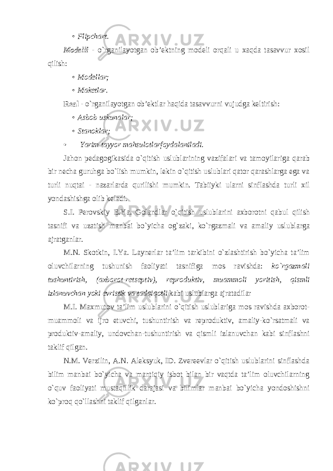 • Flipchart. Modelli - o`rganilayotgan ob’ektning modeli orqali u xaqda tasavvur xosil qilish: • Modellar; • Maketlar. Real - o`rganilayotgan ob’ektlar haqida tasavvurni vujudga keltirish: • Asbob uskunalar; • Stanoklar; • Yarim tayyor mahsulotlarfoydalaniladi. Jahon pedagogikasida o ` qitish uslublarining vazifalari va tamoyilariga qarab bir necha guruhga bo ` lish mumkin , lekin o ` qitish uslublari qator qarashlarga ega va turli nuqtai - nazarlarda qurilishi mumkin . Tabiiyki ularni sinflashda turli xil yondashishga olib keladi . S . I . Perovskiy E . Ya . Golandlar o ` qitish uslublarini axborotni qabul qilish tasnifi va uzatish manbai bo ` yicha og ` zaki , ko ` rgazmali va amaliy uslublarga ajratganlar . M . N . Skotkin , I . Ya . Laynerlar ta ’ lim tarkibini o ` zlashtirish bo ` yicha ta ’ lim oluvchilarning tushunish faoliyati tasnifiga mos ravishda : ko ` rgazmali tushuntirish , ( axborot - retseptiv ), reproduktiv , muammoli yoritish , qismli izlanuvchan yoki evristik va tadqiqotli kabi uslublarga ajratadilar M . I . Maxmutov ta ’ lim uslublarini o ` qitish uslublariga mos ravishda axborot - muammoli va ijro etuvchi , tushuntirish va reproduktiv , amaliy - ko ` rsatmali va produktiv - amaliy , undovchan - tushuntirish va qismli izlanuvchan kabi sinflashni taklif qilgan . N.M. Verzilin, A.N. Aleksyuk, ID. Zvereevlar o`qitish uslublarini sinflashda bilim manbai bo`yicha va mantiqiy isbot bilan bir vaqtda ta’lim oluvchilarning o`quv faoliyati mustaqillik darajasi va bilimlar manbai bo`yicha yondoshishni ko`proq qo`llashni taklif qilganlar. 