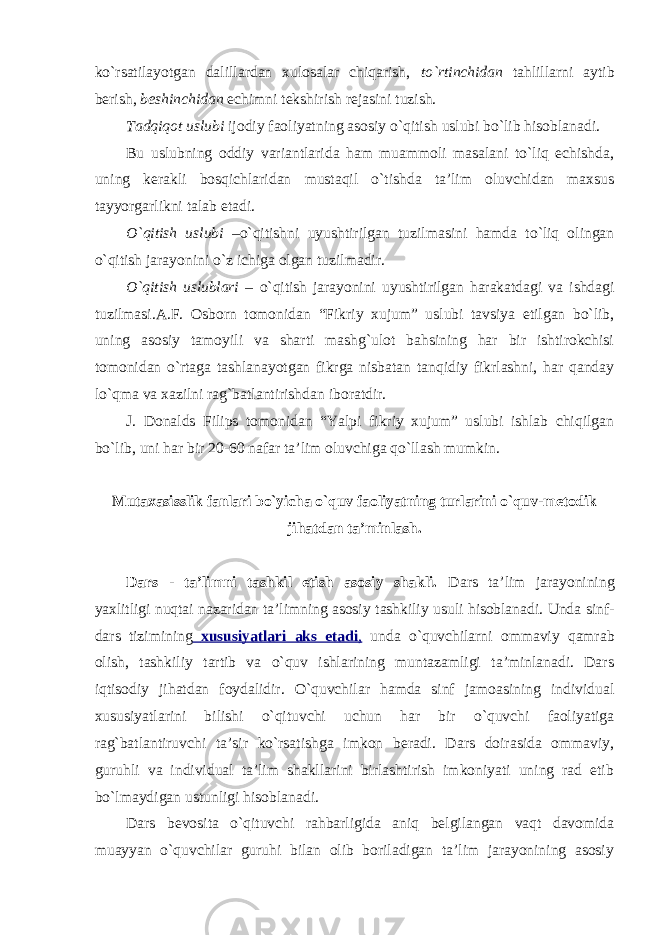 ko`rsatilayotgan dalillardan xulosalar chiqarish, to`rtinchidan tahlillarni aytib berish, beshinchidan echimni tekshirish rejasini tuzish. Tadqiqot uslubi ijodiy faoliyatning asosiy o`qitish uslubi bo`lib hisoblanadi. Bu uslubning oddiy variantlarida ham muammoli masalani to`liq echishda, uning kerakli bosqichlaridan mustaqil o`tishda ta’lim oluvchidan maxsus tayyorgarlikni talab etadi. O`qitish uslubi –o`qitishni uyushtirilgan tuzilmasini hamda to`liq olingan o`qitish jarayonini o`z ichiga olgan tuzilmadir. O`qitish uslublari – o`qitish jarayonini uyushtirilgan harakatdagi va ishdagi tuzilmasi.A.F. Osborn tomonidan “Fikriy xujum” uslubi tavsiya etilgan bo`lib, uning asosiy tamoyili va sharti mashg`ulot bahsining har bir ishtirokchisi tomonidan o`rtaga tashlanayotgan fikrga nisbatan tanqidiy fikrlashni, har qanday lo`qma va xazilni rag`batlantirishdan iboratdir. J. Donalds Filips tomonidan “Yalpi fikriy xujum” uslubi ishlab chiqilgan bo`lib, uni har bir 20-60 nafar ta’lim oluvchiga qo`llash mumkin. Mutaxasisslik fanlari bo`yicha o`quv faoliyatning turlarini o`quv-metodik jihatdan ta’minlash. Dars - ta’limni tashkil etish asosiy shakli. Dars ta’lim jarayonining yaxlitligi nuqtai nazaridan ta’limning asosiy tashkiliy usuli hisoblanadi. Unda sinf- dars tizimining xususiyatlari aks etadi , unda o`quvchilarni ommaviy qamrab olish, tashkiliy tartib va o`quv ishlarining muntazamligi ta’minlanadi. Dars iqtisodiy jihatdan foydalidir. O`quvchilar hamda sinf jamoasining individual xususiyatlarini bilishi o`qituvchi uchun har bir o`quvchi faoliyatiga rag`batlantiruvchi ta’sir ko`rsatishga imkon beradi. Dars doirasida ommaviy, guruhli va individual ta’lim shakllarini birlashtirish imkoniyati uning rad etib bo`lmaydigan ustunligi hisoblanadi. Dars bevosita o`qituvchi rahbarligida aniq belgilangan vaqt davomida muayyan o`quvchilar guruhi bilan olib boriladigan ta’lim jarayonining asosiy 