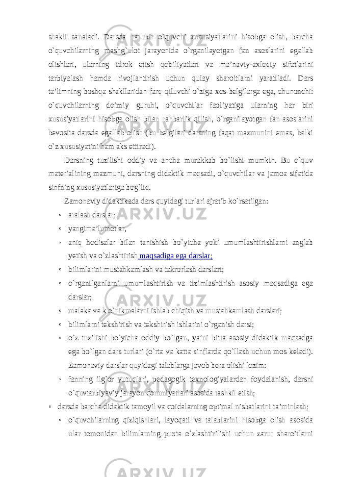 shakli sanaladi. Darsda har bir o`quvchi xususiyatlarini hisobga olish, barcha o`quvchilarning mashg`ulot jarayonida o`rganilayotgan fan asoslarini egallab olishlari, ularning idrok etish qobiliyatlari va ma’naviy-axloqiy sifatlarini tarbiyalash hamda rivojlantirish uchun qulay sharoitlarni yaratiladi. Dars ta’limning boshqa shakllaridan farq qiluvchi o`ziga xos belgilarga ega, chunonchi: o`quvchilarning doimiy guruhi, o`quvchilar faoliyatiga ularning har biri xususiyatlarini hisobga olish bilan rahbarlik qilish, o`rganilayotgan fan asoslarini bevosita darsda egallab olish (bu belgilari darsning faqat mazmunini emas, balki o`z xususiyatini ham aks ettiradi). Darsning tuzilishi oddiy va ancha murakkab bo`lishi mumkin. Bu o`quv materialining mazmuni, darsning didaktik maqsadi, o`quvchilar va jamoa sifatida sinfning xususiyatlariga bog`liq. Zamonaviy didaktikada dars quyidagi turlari ajratib ko`rsatilgan: • aralash darslar; • yangima’lumotlar, • aniq hodisalar bilan tanishish bo`yicha yoki umumlashtirishlarni anglab yetish va o`zlashtirish maqsadiga ega darslar; • bilimlarini mustahkamlash va takrorlash darslari; • o`rganilganlarni umumlashtirish va tizimlashtirish asosiy maqsadiga ega darslar; • malaka va k o`nikmalarni ishlab chiqish va mustahkamlash darslari; • bilimlarni tekshirish va tekshirish ishlarini o`rganish darsi; • o`z tuzilishi bo`yicha oddiy bo`lgan, ya’ni bitta asosiy didaktik maqsadga ega bo`lgan dars turlari (o`rta va katta sinflarda qo`llash uchun mos keladi). Zamonaviy darslar quyidagi talablarga javob bera olishi lozim: • fanning ilg ` or yutuqlari , pedagogik texnologiyalardan foydalanish , darsni o ` quvtarbiyaviy jarayon qonuniyatlari asosida tashkil etish ; • darsda barcha didaktik tamoyil va qoidalarning optimal nisbatlarini ta’minlash; • o`quvchilarning qiziqishlari, layoqati va talablarini hisobga olish asosida ular tomonidan bilimlarning puxta o`zlashtirilishi uchun zarur sharoitlarni 