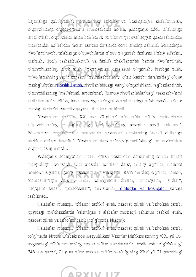 bajarishga qobiliyatlilik, e’tiborlilik, halollik va boshqalar)ni shakllantirish, o`quvchilarga diqqat-e’tiborli munosabatda bo`lib, pedagogik odob talablariga amal qilish, o`quvchilar bilan hamkorlik va ularning muvaffaqiyat qozonishlaridan manfaatdor bo`lishdan iborat. Barcha darslarda doim amalga oshirilib boriladigan rivojlantiruvchi talablarga o`quvchilarda o`quv-o`rganish faoliyati ijobiy sifatlari, qiziqish, ijodiy tashabbuskorlik va faollik shakllantirish hamda rivojlantirish, o`quvchilarning idrok etish imkoniyatlari darajasini o`rganish, hisobga olish, “rivojlanishning yaqin zonasini loyihalashtirish”, “o`zib ketish” darajasidagi o`quv mashg`ulotlarin i tashkil etish, rivojlanishidagi yangi o`zgarishlarni rag`batlantirish, o`quvchilarning intellektual, emotsional, ijtimoiy rivojlanishlaridagi «sakrash»larni oldindan ko`ra bilish, boshlanayotgan o`zgarishlarni hisobga olish asosida o`quv mashg`ulotlarini operativ qayta qurish kabilar kiradi. Nostandart darslar . XX asr 70-yillari o`rtalarida milliy maktablarda o`quvchilarning mashg`ulotlarga qiziqishlarining pasayish xavfi aniqlandi. Muammoni bartaraf etish maqsadida nostandart darslarning tashkil etilishiga alohida e’tibor haratildi. Nostandart dars an’anaviy tuzilishdagi improvizatsion o`quv mashg`ulotidir. Pedagogik adabiyotlarni tahlil qilish nostandart darslarning o`nlab turlari mavjudligini ko`rsatdi. Ular orasida “berilish” darsi, amaliy o`yinlar, matbuot konferentsiyalari, ijodiy hisobotlar, musobaqalar, KVN turidagi o`yinlar, tanlov, teatrlashtirilgan darslar, binar, kompyuterli darslar, fantaziyalar, “sudlar”, haqiqatni izlash, “paradokslar”, auktsionlar , dialoglar va boshqalar ko`zga tashlanadi. Talabalar mustaqil ishlarini tashkil etish, nazorat qilish va baholash tartibi quyidagi mulohazalarda keltirilgan (Talabalar mustaqil ishlarini tashkil etish, nazorat qilish va baholash tartibi to`g`risida Nizom): Talabalar mustaqil ishlarini tashkil etish, nazorat qilish va baholash tartibi to`g`risida Nizom O`zbekiston Respublikasi Vazirlar Mahkamasining 2001-yil 16- avgustdagi &#34;Oliy ta’limning davlat ta’lim standartlarini tasdiqlash to`g`risida&#34;gi 343-son qarori, Oliy va o`rta maxsus ta’lim vazirligining 2005-yil 21-fevraldagi 