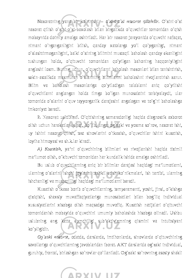 Nazoratning yana bir ko`rinishi – o`zini-o`zi nazorat qilishdir . O`zini-o`zi nazorat qilish o`zini-o`zi baxolash bilan birgalikda o`quvchilar tomonidan o`qish mobaynida doimiy amalga oshiriladi. Har bir nazorat jarayonida o`quvchi nafaqat, nimani o`rganganligini bilish, qanday xatolarga yo`l qo`yganligi, nimani o`zlashtirmaganligini, balki o`zining bilimini mustaqil baholash qanday ekanligini tushungan holda, o`qituvchi tomonidan qo`yilgan bahoning haqqoniyligini anglashi lozm. Buning uchun, o`quvchilarni baholash mezonlari bilan tanishtirish, sekin-astalikda mazmunan o`zlarining bilimlarini baholashni rivojlantirish zarur. Bilim va baholash mezonlariga qo`yiladigan talablarni aniq qo`yilishi o`quvchilarni anglangan holda ilmga bo`lgan munosabtini tarbiyalaydi, ular tomonida o`zlarini o`quv tayyorgarlik darajasini angalagan va to`g`ri baholashga imkoniyat beradi. 2. Nazorat uslublari . O`qitishning samaradorligi haqida diagnostik axborot olish uchun harakatlar uslubi, bo`lib, unga: og`zaki va yozma so`rov, nazorat ishi, uy ishini nazorat qilish, test sinovlarini o`tkazish, o`quvchilar ishini kuzatish, loyiha himoyasi va sh.k.lar kiradi. A) Kuzatish , ya’ni o`quvchining bilimlari va rivojlanishi haqida tizimli ma’lumot olish, o`kituvchi tomonidan har kundalik ishida amalga oshiriladi. Bu uslub o`quvchilarning aniq bir bilimlar darajasi haqidagi ma’lumotlarni, ularning o`zlarini ishchi joylarini tashkil etish ko`nikmalari, ish tartibi, ularning ishchanligi va mustaqilligi haqidagi ma’lumotlarni beradi. Kuzatish o`tkaza borib o`quvchilarning, temperamenti, yoshi, jinsi, o`kishga qiziqishi, shaxsiy muvaffaqiyatlariga munosabatlari bilan bog`liq individual xususiyatlarini xisobga olish maqsadga muvofiq. Kuzatish natijalari o`qituvchi tomonidanish mobayida o`quvchini umumiy baholashda hisobga olinadi. Ushbu uslubning eng katta epmchiligi sub’ektivizmning qismini va intuitsiyani ko`pligidir. Og`zaki nazorat , odatda, darslarda, imtihonlarda, sinovlarda o`qituvchining savollariga o`quvchilarning javoblaridan iborat. AKT darslarida og`zaki individual, guruhiy, frontal, birlashgan so`rovlar qo`llaniladi. Og`zaki so`rovning asosiy shakli 