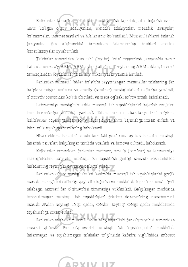 Kafedralar tomonidan fanlardan mustaqil ish topshiriqlarini bajarish uchun zarur bo`lgan o`quv adabiyotlari, metodik adabiyotlar, metodik tavsiyalar, ko`rsatmalar, internet saytlari va h.k.lar aniq ko`rsatiladi. Mustaqil ishlarni bajarish jarayonida fan o`qituvchisi tomonidan talabalarning talablari asosida konsultatsiyalar uyushtiriladi. Talabalar tomonidan kurs ishi (loyiha) larini tayyorlash jarayonida zarur hollarda markaziy AKM, ARMlardan kollejlar, litseylarning ARMlaridan, internet tarmoqlaridan foydalanishga amaliy imkoniyatlar yaratib beriladi. Fanlardan mustaqil ishlar bo`yicha tayyorlangan materiallar talabaning fan bo`yicha tutgan ma’ruza va amaliy (seminar) mashg`ulotlari daftariga yoziladi, o`qituvchi tomonidan ko`rib chiqiladi va qisqa og`zaki so`rov orqali baholanadi. Laboratoriya mashg`ulotlarida mustaqil ish topshiriqlarini bajarish natijalari ham laboratoriya daftariga yoziladi. Talaba har bir laboratoriya ishi bo`yicha kollokvium topshirganidan so`ng laboratoriya ishini bajarishga ruxsat etiladi va ishni to`la topshirgandan so`ng baholanadi. Hisob-chizma ishlarini hamda kurs ishi yoki kurs loyihasi ishlarini mustaqil bajarish natijalari belgilangan tartibda yoziladi va himoya qilinadi, baholanadi. Kafedralar tomonidan fanlardan ma’ruza, amaliy (seminar) va laboratoriya mashg`ulotlari bo`yicha mustaqil ish topshirish grafigi semestr boshlanishida kafedraning reytinglar oynasiga osib qo`yiladi. Fanlardan o`quv mashg`ulotlari kesimida mustaqil ish topshiriqlarini grafik asosida mashg`ulot daftariga qayt etib bajarish va muddatida topshirish mas’uliyati talabaga, nazorati fan o`qituvchisi zimmasiga yuklatiladi. Belgilangan muddatda topshirilmagan mustaqil ish topshiriqlari fakultet dekanatining ruxsatnomasi asosida JNdan keyingi JNga qadar, ONdan keyingi ONga qadar muddatlarda topshirishga ruxsat etiladi. Fanlardan talabalar mustaqil ishlarining bajarilishi fan o`qituvchisi tomonidan nazorat qilinadi. Fan o`qituvchisi mustaqil ish topshiriqlarini muddatida bajarmagan va topshirmagan talabalar to`g`risida kafedra yig`ilishida axborot 