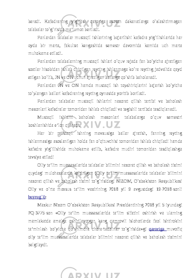 beradi. Kafedraning yig`ilish qaroriga asosan dekanatlarga o`zlashtirmagan talabalar to`g`risida ma’lumot beriladi. Fanlardan talabalar mustaqil ishlarining bajarilishi kafedra yig`ilishlarida har oyda bir marta, fakultet kengashida semestr davomida kamida uch marta muhokama etiladi. Fanlardan talabalarning mustaqil ishlari o`quv rejada fan bo`yicha ajratilgan soatlar hisobidan ishlab chiqilgan reyting ishlanmaga ko`ra reyting jadvalida qayd etilgan bo`lib, JN va ON uchun ajratilgan ballarga qo`shib baholanadi. Fanlardan JN va ON hamda mustaqil ish topshiriqlarini bajarish bo`yicha to`plangan ballari kafedraning reyting oynasida yoritib boriladi. Fanlardan talabalar mustaqil ishlarini nazorat qilish tartibi va baholash mezonlari kafedralar tomonidan ishlab chiqiladi va tegishli tartibda tasdiqlanadi. Mustaqil ishlarni baholash mezonlari talabalarga o`quv semestri boshlanishida e’lon qilinadi. Har bir mustaqil ishning mavzusiga ballar ajratish, fanning reyting ishlanmasiga asoslanilgan holda fan o`qituvchisi tomonidan ishlab chiqiladi hamda kafedra yig`ilishida muhokama etilib, kafedra mudiri tomonidan tasdiqlashga tavsiya etiladi Oliy ta’lim muassasalarida talabalar bilimini nazorat qilish va baholash tizimi quydagi mulohazalarda keltirilgan (Oliy ta’lim muassasalarida talabalar bilimini nazorat qilish va baholash tizimi to`g`risidagi NIZOM, O`zbekiston Respublikasi Oliy va o`rta maxsus ta’lim vazirining 2018 yil 9 avgustdagi 19-2018-sonli buyrug`i) : Mazkur Nizom O`zbekiston Respublikasi Prezidentining 2018 yil 5 iyundagi PQ-3775-son «Oliy ta’lim muassasalarida ta’lim sifatini oshirish va ularning mamlakatda amalga oshirilayotgan keng qamrovli islohotlarda faol ishtirokini ta’minlash bo`yicha qo`shimcha chora-tadbirlar to`g`risida»gi qaroriga muvofiq oliy ta’lim muassasalarida talabalar bilimini nazorat qilish va baholash tizimini belgilaydi. 