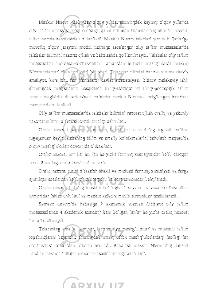 Mazkur Nizom 2018-2019 o`quv yilida, shuningdek keyingi o`quv yillarida oliy ta’lim muassasalariga o`qishga qabul qilingan talabalarning bilimini nazorat qilish hamda baholashda qo`llaniladi. Mazkur Nizom talablari qonun hujjatlariga muvofiq o`quv jarayoni modul tizimiga asoslangan oliy ta’lim muassasalarida talabalar bilimini nazorat qilish va baholashda qo`llanilmaydi. Talabalar oliy ta’lim muassasalari professor-o`qituvchilari tomonidan birinchi mashg`ulotda mazkur Nizom talablari bilan tanishtirilishi shart. Talabalar bilimini baholashda malakaviy amaliyot, kurs ishi, fan (fanlararo) davlat attestatsiyasi, bitiruv malakaviy ishi, shuningdek magistratura bosqichida ilmiy-tadqiqot va ilmiy-pedagogik ishlar hamda magistrlik dissertatsiyasi bo`yicha mazkur Nizomda belgilangan baholash mezonlari qo`llaniladi. Oliy ta’lim muassasalarida talabalar bilimini nazorat qilish oraliq va yakuniy nazorat turlarini o`tkazish orqali amalga oshiriladi. Oraliq nazorat semestr davomida ishchi fan dasturining tegishli bo`limi tugagandan keyin talabaning bilim va amaliy ko`nikmalarini baholash maqsadida o`quv mashg`ulotlari davomida o`tkaziladi. Oraliq nazorat turi har bir fan bo`yicha fanning xususiyatidan kelib chiqqan holda 2 martagacha o`tkazilishi mumkin. Oraliq nazorat turini o`tkazish shakli va muddati fanning xususiyati va fanga ajratilgan soatlardan kelib chiqib tegishli kafedra tomonidan belgilanadi. Oraliq nazorat turining topshiriqlari tegishli kafedra professor-o`qituvchilari tomonidan ishlab chiqiladi va mazkur kafedra mudiri tomonidan tasdiqlanadi. Semestr davomida haftasiga 2 akademik soatdan (tibbiyot oliy ta’lim muassasalarida 4 akademik soatdan) kam bo`lgan fanlar bo`yicha oraliq nazorat turi o`tkazilmaydi. Talabaning amaliy, seminar, laboratoriya mashg`ulotlari va mustaqil ta’lim topshiriqlarini bajarishi, shuningdek uning ushbu mashg`ulotlardagi faolligi fan o`qituvchisi tomonidan baholab boriladi. Baholash mazkur Nizomning tegishli bandlari nazarda tutilgan mezonlar asosida amalga oshiriladi. 