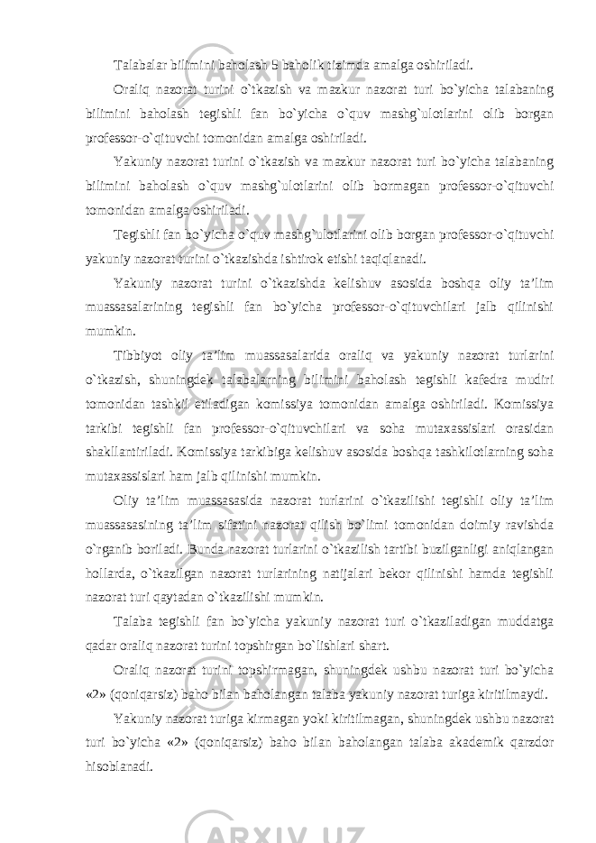 Talabalar bilimini baholash 5 baholik tizimda amalga oshiriladi. Oraliq nazorat turini o`tkazish va mazkur nazorat turi bo`yicha talabaning bilimini baholash tegishli fan bo`yicha o`quv mashg`ulotlarini olib borgan professor-o`qituvchi tomonidan amalga oshiriladi. Yakuniy nazorat turini o`tkazish va mazkur nazorat turi bo`yicha talabaning bilimini baholash o`quv mashg`ulotlarini olib bormagan professor-o`qituvchi tomonidan amalga oshiriladi. Tegishli fan bo`yicha o`quv mashg`ulotlarini olib borgan professor-o`qituvchi yakuniy nazorat turini o`tkazishda ishtirok etishi taqiqlanadi. Yakuniy nazorat turini o`tkazishda kelishuv asosida boshqa oliy ta’lim muassasalarining tegishli fan bo`yicha professor-o`qituvchilari jalb qilinishi mumkin. Tibbiyot oliy ta’lim muassasalarida oraliq va yakuniy nazorat turlarini o`tkazish, shuningdek talabalarning bilimini baholash tegishli kafedra mudiri tomonidan tashkil etiladigan komissiya tomonidan amalga oshiriladi. Komissiya tarkibi tegishli fan professor-o`qituvchilari va soha mutaxassislari orasidan shakllantiriladi. Komissiya tarkibiga kelishuv asosida boshqa tashkilotlarning soha mutaxassislari ham jalb qilinishi mumkin. Oliy ta’lim muassasasida nazorat turlarini o`tkazilishi tegishli oliy ta’lim muassasasining ta’lim sifatini nazorat qilish bo`limi tomonidan doimiy ravishda o`rganib boriladi. Bunda nazorat turlarini o`tkazilish tartibi buzilganligi aniqlangan hollarda, o`tkazilgan nazorat turlarining natijalari bekor qilinishi hamda tegishli nazorat turi qaytadan o`tkazilishi mumkin. Talaba tegishli fan bo`yicha yakuniy nazorat turi o`tkaziladigan muddatga qadar oraliq nazorat turini topshirgan bo`lishlari shart. Oraliq nazorat turini topshirmagan, shuningdek ushbu nazorat turi bo`yicha «2» (qoniqarsiz) baho bilan baholangan talaba yakuniy nazorat turiga kiritilmaydi. Yakuniy nazorat turiga kirmagan yoki kiritilmagan, shuningdek ushbu nazorat turi bo`yicha «2» (qoniqarsiz) baho bilan baholangan talaba akademik qarzdor hisoblanadi. 