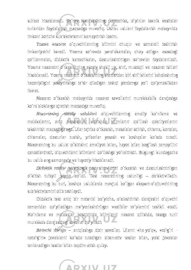 suhbat hisoblanadi. So`rov texnikasining: kartochka, o`yinlar texnik vositalar turlaridan foydalanish maqsadga muvofiq. Ushbu uslubni foydalanish mobaynida imkoni boricha sub’ektivizmni kamaytirish lozim. Yozma nazorat o`quvchilarning bilimini chuqur va samarali teshirish imkoniyatini beradi. Yozma so`rovda pero`okartalar, chop etilgan asosdagi qo`llanmalar, didaktik kartochkalar, dasturlashtirilgan so`rovlar foydalaniladi. Yozma nazoratni o`tkazishning asosiy shakli uy, sinf, mustaqil va nazorat ishlari hisoblanadi. Yozma nazoratni o`tkazishning shartlaridan biri sinf ishlarini baholashning haqoniyligini pasaytirishga ta’sir qiladigan tashqi yordamga yo`l qo`ymaslikdan iborat. Nazorat o`tkazish mobaynida nazorat savollarini murakkablik darajasiga ko`ra bloklarga ajratish maqsadga muvofiq. Nazoratning amaliy uslublari o`quvchilarning amaliy ko`nikma va malakalarini, aniq masalaalrni echishda bilimlarini qo`llash qobiliyatlarini tekshirish maqsadiga ega. Ular tajriba o`tkazish, masalalar echish, chizma, kartalar, chizmalar, dasturlar tuzish, priborlar yasash va boshqalar ko`zda tutadi. Nazoratning bu uslubi o`kitishni amaliyot bilan, hayot bilan bog`lash tamoyilini qanoatlantiradi, o`quvchilarni bilimlarni qo`llashga yo`naltiradi. Bugungi kundagacha bu uslub eng zamonaviy va hayotiy hisoblanadi. Didaktik testlar psixologik test sinovlarini o`tkazish va dasturlashtirilgan o`kitish tufayli paydo bo`ldi. Test nazoratining ustunligi – ob’ektivlikdir. Nazoratning bu turi, boshqa uslublarda mavjud bo`lgan ekspert-o`qituvchining sub’ektivizmini olib tashlaydi. Didaktik test aniq bir material bo`yicha, o`zlashtirish darajasini o`quvchi tomonidan qo`yiladigan me’yorlashtirilgan vazifalar to`plamini tashkil etadi. Ko`nikma va malakalar bosqichida bilimlarni nazorat qilishda, testga turli murakkab darajasidagi savollar qo`yiladi. Birinchi daraja – aniqlashga doir savollar. Ularni «ha-yo`q», «to`g`ri - noto`g`ri» javoblarni ko`zda tutadigan alternativ testlar bilan, yoki javoblar tanlanadigan testlar bilan taqdim etish qulay. 