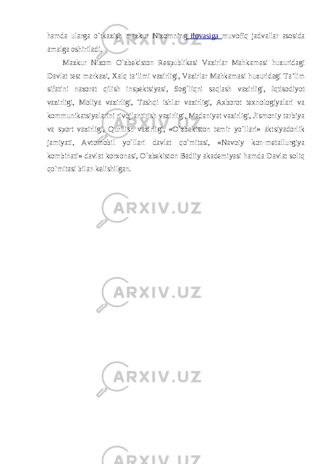 hamda ularga o`tkazish mazkur Nizomning ilovasiga muvofiq jadvallar asosida amalga oshiriladi. Mazkur Nizom O`zbekiston Respublikasi Vazirlar Mahkamasi huzuridagi Davlat test markazi, Xalq ta’limi vazirligi, Vazirlar Mahkamasi huzuridagi Ta’lim sifatini nazorat qilish inspektsiyasi, Sog`liqni saqlash vazirligi, Iqtisodiyot vazirligi, Moliya vazirligi, Tashqi ishlar vazirligi, Axborot texnologiyalari va kommunikatsiyalarini rivojlantirish vazirligi, Madaniyat vazirligi, Jismoniy tarbiya va sport vazirligi, Qurilish vazirligi, «O`zbekiston temir yo`llari» aktsiyadorlik jamiyati, Avtomobil yo`llari davlat qo`mitasi, «Navoiy kon-metallurgiya kombinati» davlat korxonasi, O`zbekiston Badiiy akademiyasi hamda Davlat soliq qo`mitasi bilan kelishilgan. 