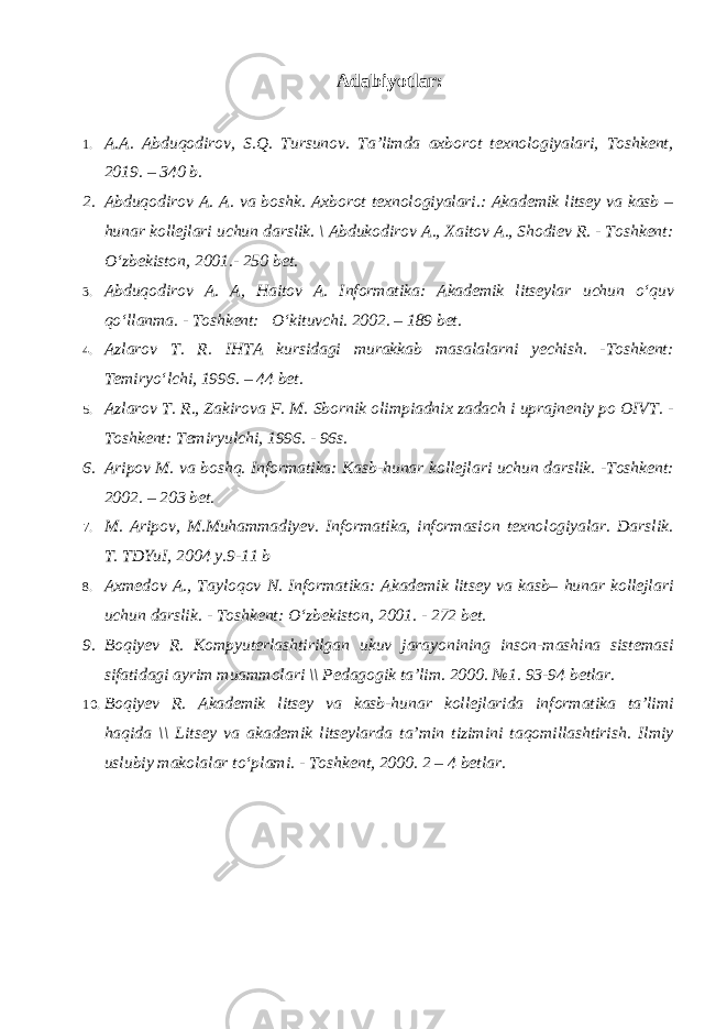 Adabiyotlar: 1. A.A. Abduqodirov, S.Q. Tursunov. Ta’limda axborot texnologiyalari, Toshkent, 2019. – 340 b. 2. Abduqodirov A. A. va boshk. Axborot texnologiyalari.: Akademik litsey va kasb – hunar kollejlari uchun darslik. \ Abdukodirov A., Xaitov A., Shodiev R. - Toshkent: O‘zbekiston, 2001.- 250 bet. 3. Abduqodirov A. A, Haitov A. Informatika: Akademik litseylar uchun o‘quv qo‘llanma. - Toshkent: O‘kituvchi. 2002. – 189 bet. 4. Azlarov T. R. IHTA kursidagi murakkab masalalarni yechish. -Toshkent: Temiryo‘lchi, 1996. – 44 bet. 5. Azlarov T. R., Zakirova F. M. Sbornik olimpiadnix zadach i uprajneniy po OIVT. - Toshkent: Temiryulchi, 1996. - 96s. 6. Aripov M. va boshq. Informatika: Kasb-hunar kollejlari uchun darslik. -Toshkent: 2002. – 203 bet. 7. M. Aripov, M.Muhammadiyev. Informatika, informasion texnologiyalar. Darslik. T. TDYuI, 2004 y.9-11 b 8. Axmedov A., Tayloqov N. Informatika: Akademik litsey va kasb– hunar kollejlari uchun darslik. - Toshkent: O‘zbekiston, 2001. - 272 bet. 9. Boqiyev R. Kompyuterlashtirilgan ukuv jarayonining inson-mashina sistemasi sifatidagi ayrim muammolari \\ Pedagogik ta’lim. 2000. №1. 93-94 betlar. 10. Boqiyev R. Akademik litsey va kasb-hunar kollejlarida informatika ta’limi haqida \\ Litsey va akademik litseylarda ta’min tizimini taqomillashtirish. Ilmiy uslubiy makolalar to‘plami. - Toshkent, 2000. 2 – 4 betlar. 