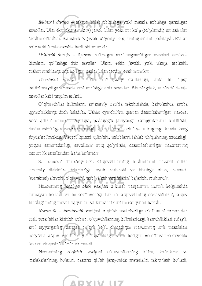 Ikkinchi daraja – takror ishlab chiqishga yoki masala echishga qaratilgan savollar. Ular ekin (konstruktiv) javob bilan yoki uni ko`p (to`plamdi) tanlash ilan taqdim etiladilar. Konstruktiv javob ixtiyoriy belgilarning satrini ifodalaydi. Etalon so`z yoki jumla asosida berilishi mumkin. Uchinchi daraja – tipovoy bo`lmagan yoki uzgavrtirilgan masalani echishda biimlarni qo`llashga doir savollar. Ularni erkin javobli yoki ularga tanlashli tushuntirishlarga ega bo`lgan testlar bilan taqdim etish mumkin. To`rtinchi daraja – bilimlarni ijodiy qo`llashga, aniq bir tipga keltirilmaydigan masalalarni echishga doir savollar. Shuningdek, uchinchi daraja savollar kabi taqdim etiladi. O`qituvchilar bilimlarni an’anaviy usulda tekshirishda, baholashda ancha qiyinchiliklarga duch keladilar. Ushbu qyinchilikni qisman dasturlashtirilgan nazorat yo`q qilishi mumkin. Ayniqsa, pedagogik jarayonga kompyuterlarni kiritilishi, dasturlashtirilgan nazoratni yangi, kuchli impuls oldi va u bugungi kunda keng foydalanilmokda. Vaqtni iqtisod qilinishi, uslublarni ishlab chiqishning soddaligi, yuqori samaradorligi, savollarni aniq qo`yilishi, dasturlashtirilgan nazoratning usutunlik taraflaridan ba’zi birlaridir. 3 . Nazorat funktsiyalari . O`quvchilarning bildimlarini nazorat qilish umumiy didaktika talablariga javob berishshi va hisobga olish, nazorat- korrektstiyalovchi, o`qiuvchi, tarbiyalash vazifalarini bajarishi muhimdir. Nazoratning hisobga olish vazifasi o`kitish natijalarini tizimli belgilashda namoyon bo`ladi va bu o`qituvchiga har bir o`quvchining o`zlashtirishi, o`quv ishidagi uning muvaffaqiyatlari va kamchiliklari imkoniyatini beradi. Nazoratli – tuzatuvchi vazifasi o`qitish usulbiyotiga o`qituvchi tomonidan turli tuzatishlar kiritish uchun, o`quvchilarning bilimlaridagi kamchiliklari tufayli, sinf tayyorgarligi darajasi tufayli kelib chiqadigan mavzuning turli masalalari bo`yicha o`quv vaqtini qayta taqsimlshga zarur bo`lgan «o`qituvchi-o`quvchi» teskari aloqasini ta’minlab beradi. Nazoratning o`qitish vazifasi o`quvchilarning bilim, ko`nikma va malakalarining holatini nazorat qilish jarayonida materialni takrorlash bo`ladi, 