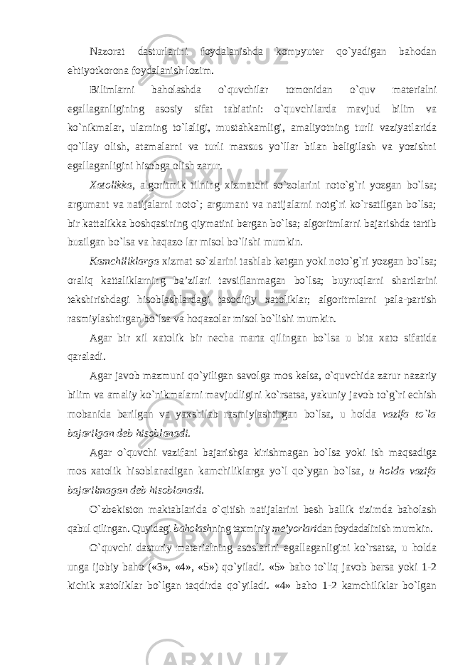 Nazorat dasturlarini foydalanishda kompyuter qo`yadigan bahodan ehtiyotkorona foydalanish lozim. Bilimlarni baholashda o`quvchilar tomonidan o`quv materialni egallaganligining asosiy sifat tabiatini: o`quvchilarda mavjud bilim va ko`nikmalar, ularning to`laligi, mustahkamligi, amaliyotning turli vaziyatlarida qo`llay olish, atamalarni va turli maxsus yo`llar bilan beligilash va yozishni egallaganligini hisobga olish zarur. Xatolikka , algoritmik tilning xizmatchi so`zolarini noto`g`ri yozgan bo`lsa; argumant va natijalarni noto`; argumant va natijalarni notg`ri ko`rsatilgan bo`lsa; bir kattalikka boshqasining qiymatini bergan bo`lsa; algoritmlarni bajarishda tartib buzilgan bo`lsa va haqazo lar misol bo`lishi mumkin. Kamchiliklarga xizmat so`zlarini tashlab ketgan yoki noto`g`ri yozgan bo`lsa; oraliq kattaliklarning ba’zilari tavsiflanmagan bo`lsa; buyruqlarni shartlarini tekshirishdagi hisoblashlardagi tasodifiy xatoliklar; algoritmlarni pala-partish rasmiylashtirgan bo`lsa va hoqazolar misol bo`lishi mumkin. Agar bir xil xatolik bir necha marta qilingan bo`lsa u bita xato sifatida qaraladi. Agar javob mazmuni qo`yiligan savolga mos kelsa, o`quvchida zarur nazariy bilim va amaliy ko`nikmalarni mavjudligini ko`rsatsa, yakuniy javob to`g`ri echish mobanida berilgan va yaxshilab rasmiylashtirgan bo`lsa, u holda vazifa to`la bajarilgan deb hisoblanadi . Agar o`quvchi vazifani bajarishga kirishmagan bo`lsa yoki ish maqsadiga mos xatolik hisoblanadigan kamchiliklarga yo`l qo`ygan bo`lsa , u holda vazifa bajarilmagan deb hisoblanadi. O`zbekiston maktablarida o`qitish natijalarini besh ballik tizimda baholash qabul qilingan. Quyidagi baholash ning taxminiy me’yorlari dan foydadalinish mumkin. O`quvchi dasturiy materialning asoslarini egallaganligini ko`rsatsa, u holda unga ijobiy baho («3», «4», «5») qo`yiladi. «5» baho to`liq javob bersa yoki 1-2 kichik xatoliklar bo`lgan taqdirda qo`yiladi. «4» baho 1-2 kamchiliklar bo`lgan 