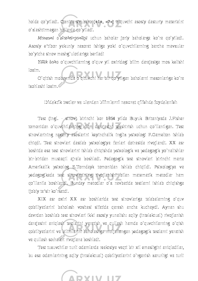 holda qo`yiladi. Qoniqarsiz baho («1», «2») o`quvchi asosiy dasturiy materialni o`zlashtirmagan hollarda qo`yiladi. Mavzuni o`zlashtirganligi uchun baholar joriy baholarga ko`ra qo`yiladi . Asosiy e’tibor yakuniy nazorat ishiga yoki o`quvchilarning barcha mavzular bo`yicha sinov mashg`ulotlariga beriladi Yillik baho o`quvchilarning o`quv yil oxiridagi bilim darajasiga mos kelishi lozim. O`qitish mobaynida o`qituvchi har bir qo`yilgan baholarni mezonlariga ko`ra izohlashi lozim. Didaktik testlar va ulardan bilimlarni nazorat qilishda foydalanish Test (ingl. - sinov) birinchi bor 1864 yilda Buyuk Britaniyada J.Fisher tomonidan o`quvchilarning bilim darajasini tekshirish uchun qo`llanilgan. Test sinovlarining nazariy asoslarini keyinchalik ingliz psixologi F.Gamelton ishlab chiqdi. Test sinovlari dastlab psixologiya fanlari doirasida rivojlandi. XX asr boshida esa test sinovlarini ishlab chiqishda psixologik va pedagogik yo`nalishlar bir-biridan mustaqil ajrala boshladi. Pedagogik test sinovlari birinchi marta Amerikalik psixolog E.Torndayk tomonidan ishlab chiqildi. Psixologiya va pedagogikada test sinovlarining rivojlanishi bilan matematik metodlar ham qo`llanila boshlandi. Bunday metodlar o`z navbatida testlarni ishlab chiqishga ijobiy ta’sir ko`rsatdi. XIX asr oxiri XX asr boshlarida test sinovlariga talabalarning o`quv qobiliyatlarini baholash vositasi sifatida qarash ancha kuchaydi. Aynan shu davrdan boshlab test sinovlari ikki asosiy yunalish: aqliy (intelektual) rivojlanish darajasini aniqlash testlarini yaratish va qullash hamda o`quvchilarning o`qish qobiliyatlarini va bilimlarini baholashga muljallangan pedagogik testlarni yaratish va qullash so:halari rivojlana boshladi. Test tuzuvchilar turli odamlarda reaktsiya vaqti bir xil emasligini aniqladilar, bu esa odamlarining aqliy (intelektual) qobiliyatlarini o`rganish zarurligi va turli 