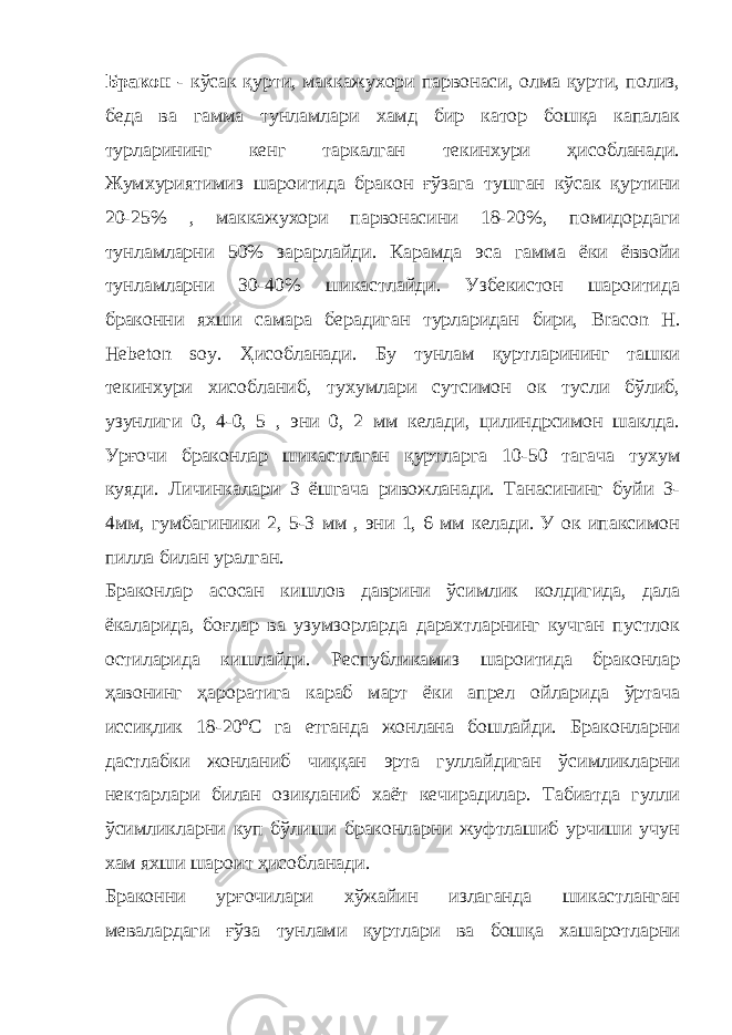 Бракон - кўсак қурти, маккажухори парвонаси, олма қурти, полиз, беда ва гамма тунламлари хамд бир катор бошқа капалак турларининг кенг таркалган текинхури ҳисобланади. Жумхуриятимиз шароитида бракон ғўзага тушган кўсак қуртини 20-25% , маккажухори парвонасини 18-20%, помидордаги тунламларни 50% зарарлайди. Карамда эса гамма ёки ёввойи тунламларни 30-40% шикастлайди. Узбекистон шароитида браконни яхши самара берадиган турларидан бири, Bracon H . Hebeton soy . Ҳисобланади. Бу тунлам қуртларининг ташки текинхури хисобланиб, тухумлари сутсимон ок тусли бўлиб, узунлиги 0, 4-0, 5 , эни 0, 2 мм келади, цилиндрсимон шаклда. Урғочи браконлар шикастлаган қуртларга 10-50 тагача тухум куяди. Личинкалари 3 ёшгача ривожланади. Танасининг буйи 3- 4мм, гумбагиники 2, 5-3 мм , эни 1, 6 мм келади. У ок ипаксимон пилла билан уралган. Браконлар асосан кишлов даврини ўсимлик колдигида, дала ёкаларида, боғлар ва узумзорларда дарахтларнинг кучган пустлок остиларида кишлайди. Республикамиз шароитида браконлар ҳавонинг ҳароратига караб март ёки апрел ойларида ўртача иссиқлик 18-20 о С га етганда жонлана бошлайди. Браконларни дастлабки жонланиб чиққан эрта гуллайдиган ўсимликларни нектарлари билан озиқланиб хаёт кечирадилар. Табиатда гулли ўсимликларни куп бўлиши браконларни жуфтлашиб урчиши учун хам яхши шароит ҳисобланади. Браконни урғочилари хўжайин излаганда шикастланган мевалардаги ғўза тунлами қуртлари ва бошқа хашаротларни 