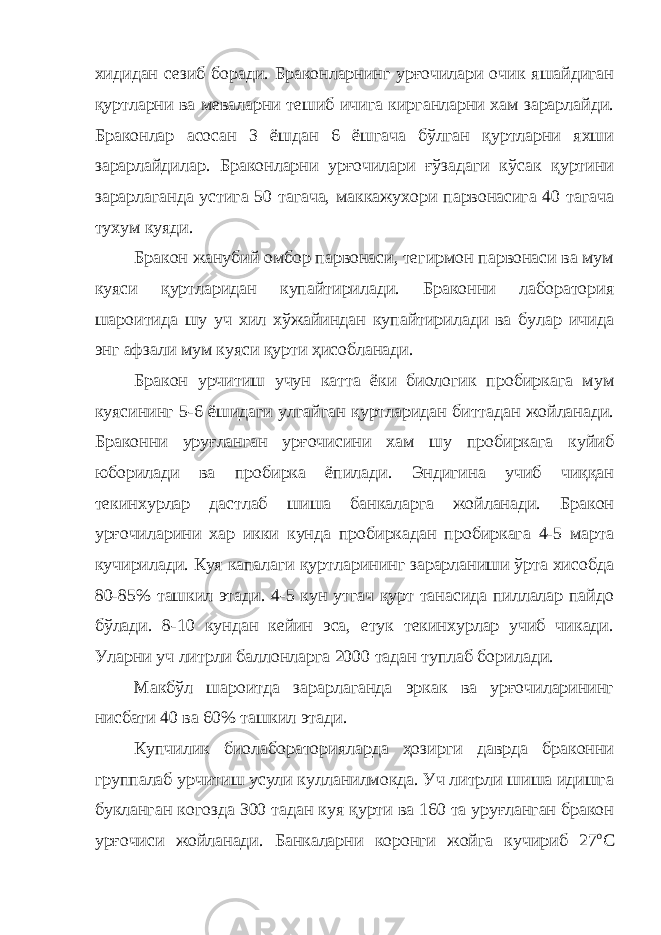 хидидан сезиб боради. Браконларнинг урғочилари очик яшайдиган қуртларни ва меваларни тешиб ичига кирганларни хам зарарлайди. Браконлар асосан 3 ёшдан 6 ёшгача бўлган қуртларни яхши зарарлайдилар. Браконларни урғочилари ғўзадаги кўсак қуртини зарарлаганда устига 50 тагача, маккажухори парвонасига 40 тагача тухум куяди. Бракон жанубий омбор парвонаси, тегирмон парвонаси ва мум куяси қуртларидан купайтирилади. Браконни лаборатория шароитида шу уч хил хўжайиндан купайтирилади ва булар ичида энг афзали мум куяси қурти ҳисобланади. Бракон урчитиш учун катта ёки биологик пробиркага мум куясининг 5-6 ёшидаги улгайган қуртларидан биттадан жойланади. Браконни уруғланган урғочисини хам шу пробиркага куйиб юборилади ва пробирка ёпилади. Эндигина учиб чиққан текинхурлар дастлаб шиша банкаларга жойланади. Бракон урғочиларини хар икки кунда пробиркадан пробиркага 4-5 марта кучирилади. Куя капалаги қуртларининг зарарланиши ўрта хисобда 80-85% ташкил этади. 4-5 кун утгач қурт танасида пиллалар пайдо бўлади. 8-10 кундан кейин эса, етук текинхурлар учиб чикади. Уларни уч литрли баллонларга 2000 тадан туплаб борилади. Макбўл шароитда зарарлаганда эркак ва урғочиларининг нисбати 40 ва 60% ташкил этади. Купчилик биолабораторияларда ҳозирги даврда браконни группалаб урчитиш усули кулланилмокда. Уч литрли шиша идишга букланган когозда 300 тадан куя қурти ва 160 та уруғланган бракон урғочиси жойланади. Банкаларни коронги жойга кучириб 27 о С 