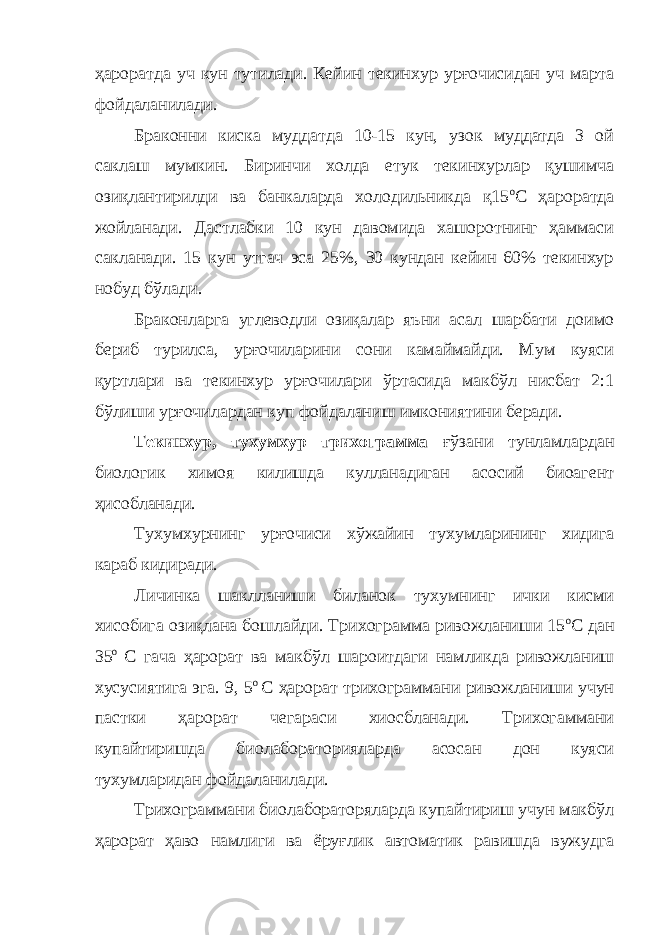 ҳароратда уч кун тутилади. Кейин текинхур урғочисидан уч марта фойдаланилади. Браконни киска муддатда 10-15 кун, узок муддатда 3 ой саклаш мумкин. Биринчи холда етук текинхурлар қушимча озиқлантирилди ва банкаларда холодильникда қ15 о С ҳароратда жойланади. Дастлабки 10 кун давомида хашоротнинг ҳаммаси сакланади. 15 кун утгач эса 25%, 30 кундан кейин 60% текинхур нобуд бўлади. Браконларга углеводли озиқалар яъни асал шарбати доимо бериб турилса, урғочиларини сони камаймайди. Мум куяси қуртлари ва текинхур урғочилари ўртасида макбўл нисбат 2:1 бўлиши урғочилардан куп фойдаланиш имкониятини беради. Текинхур, тухумхур трихограмма ғўзани тунламлардан биологик химоя килишда кулланадиган асосий биоагент ҳисобланади. Тухумхурнинг урғочиси хўжайин тухумларининг хидига караб кидиради. Личинка шаклланиши биланок тухумнинг ички кисми хисобига озиқлана бошлайди. Трихограмма ривожланиши 15 о С дан 35 о С гача ҳарорат ва макбўл шароитдаги намликда ривожланиш хусусиятига эга. 9, 5 о С ҳарорат трихограммани ривожланиши учун пастки ҳарорат чегараси хиосбланади. Трихогаммани купайтиришда биолабораторияларда асосан дон куяси тухумларидан фойдаланилади. Трихограммани биолабораторяларда купайтириш учун макбўл ҳарорат ҳаво намлиги ва ёруғлик автоматик равишда вужудга 