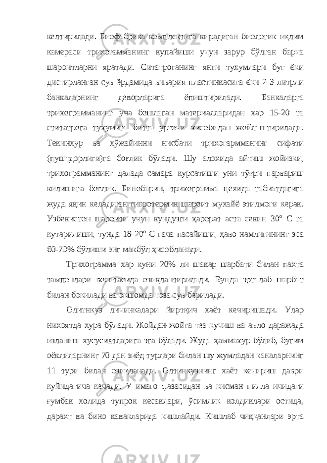 келтирилади. Биофабрика комплектига кирадиган биологик иқлим камераси трихогамманинг купайиши учун зарур бўлган барча шароитларни яратади. Ситатроганинг янги тухумлари буг ёки дистирланган сув ёрдамида вивария пластинкасига ёки 2-3 литрли банкаларнинг деворларига ёпиштирилади. Банкаларга трихограмманинг уча бошлаган материалларидан хар 15-20 та ститатрога тухумига битта урғочи хисобидан жойлаштирилади. Текинхур ва хўжайинни нисбати трихогармманинг сифати (пуштдорлиги)га боғлик бўлади. Шу алохида айтиш жойизки, трихограмманинг далада самара курсатиши уни тўғри парвариш килишига боғлик. Бинобарин, трихограмма цехида табиатдагига жуда яқин келадиган гигротермик шароит мухайё этилмоги керак. Узбекистон шароити учун кундузги ҳарорат аста секин 30 о С га кутарилиши, тунда 18-20 о С гача пасайиши, ҳаво намлигининг эса 60-70% бўлиши энг макбўл ҳисобланади. Трихограмма хар куни 20% ли шакар шарбати билан пахта тампонлари воситасида озиқлантирилади. Бунда эрталаб шарбат билан бокилади ва окшомда тоза сув берилади. Олитнкуз личинкалари йиртқич хаёт кечиришади. Улар нихоятда хура бўлади. Жойдан-жойга тез кучиш ва аъло даражада изланиш хусусиятларига эга бўлади. Жуда ҳаммахур бўлиб, бугим оёклиларнинг 70 дан зиёд турлари билан шу жумладан каналарнинг 11 тури билан озиқланади. Олтинкузнинг хаёт кечириш даври куйидагича кечади. У имаго фазасидан ва кисман пилла ичидаги ғумбак холида тупрок кесаклари, ўсимлик колдиклари остида, дарахт ва бино кавакларида кишлайди. Кишлаб чиққанлари эрта 