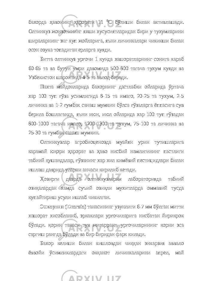 бахорда ҳавонинг ҳарорати 11 0 С бўлиши билан активлашади. Олтинкуз жонзотининг яхши хусусиятларидан бири у тухумларини шираларнинг энг куп жойларига, яъни личинкалари чикикши билан осон озука топадиган ерларга куяди. Битта олтинкуз урғочи 1 кунда хашоратларнинг сонига караб 60-65 та ва бутун умри давомида 500-800 тагача тухум куяди ва Узбекистон шароитида 4-5 та авлод беради. Пахта майдонларида бахорнинг дастлабки ойларида ўртача хар 100 туп ғўза усимлигида 8-15 та имаго, 20-25 та тухум, 2-5 личинка ва 1-2 ғумбак санаш мумкин бўлса ғўзаларга ёппасига сув берила бошлаганда, яъни июн, июл ойларида хар 100 туп ғўзадан 800-1000 тагача имаго, 1200-1300 та тухум, 75-100 та личинка ва 25-30 та ғумбак санаш мумкин. Олтинкузлар агробиоценозда муайян урин тутишларига карамай юқори ҳарорат ва ҳаво нисбий намлигининг пастлиги табиий қушандалар, ғўзанинг хар хил кимёвий пестицидлари билан ишлаш даврида уларни анчаси кирилиб кетади. Ҳозирги даврда олтинкузларни лабораторияда табиий озиқалардан хамда суъий озиқли мухитларда оммавий тусда купайтириш усули ишлаб чикилган. Энкарзия ( Enarsia ) танасининг узунлиги 6-7 мм бўлган митти хашорат хисобланиб, эркаклари урғочиларига нисбатан йирикрок бўлади. қорин танаси тук жигарранг, урғочиларининг корни эса саргиш рангда бўлади ва бир биридан фарк килади. Бахор келиши билан кишловдан чиққан энкарзия аввало ёввойи ўсимликлардаги окқанот личинкаларини апрел, май 