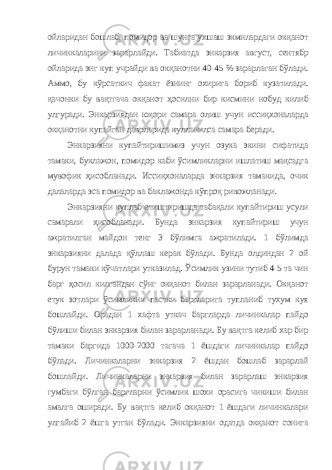 ойларидан бошлаб, помидор ва шунга ухшаш экмнлардаги окқанот личинкаларини зарарлайди. Табиатда энкарзия август, сентябр ойларида энг куп учрайди ва окқанотни 40-45 % зарарлаган бўлади. Аммо, бу кўрсаткич факат ёзнинг охирига бориб кузатилади. қачонки бу вақтгача окқанот ҳосилни бир кисмини нобуд килиб улгуради. Энкарзиядан юқори самара олиш учун иссиқхоналарда окқанотни купайган даврларида кулланилса самара беради. Энкарзияни купайтиришимиз учун озука экини сифатида тамаки, буклажон, помидор каби ўсимликларни ишлатиш мақсадга мувофик ҳисобланади. Иссиқхоналарда энкарзия тамакида, очик далаларда эса помидор ва баклажонда кўпроқ ривожланади. Энкарзияни куплаб етиштиришда табақали купайтириш усули самарали ҳисобланади. Бунда энкарзия купайтириш учун ажратилган майдон тенг 3 бўлимга ажратилади. 1 бўлимда энкарзияни далада қўллаш керак бўлади. Бунда олдиндан 2 ой бурун тамаки кўчатлари утказилад. Ўсимлик узини тутиб 4-5 та чин барг ҳосил килгандан сўнг окқанот билан зарарланади. Окқанот етук зотлари ўсимликни пастки баргларига тупланиб тухум куя бошлайди. Орадан 1 хафта уткач баргларда личинкалар пайдо бўлиши билан энкарзия билан зарарланади. Бу вақтга келиб хар бир тамаки баргида 1000-2000 тагача 1 ёшдаги личинкалар пайдо бўлади. Личинкаларни энкарзия 2 ёшдан бошлаб зарарлай бошлайди. Личинкаларни энкарзия билан зарарлаш энкарзия гумбаги бўлган баргларни ўсимлик шохи орасига чикиши билан амалга оширади. Бу вақтга келиб окқанот 1 ёшдаги личинкалари улгайиб 2 ёшга утган бўлади. Энкарзияни одатда окқанот сонига 