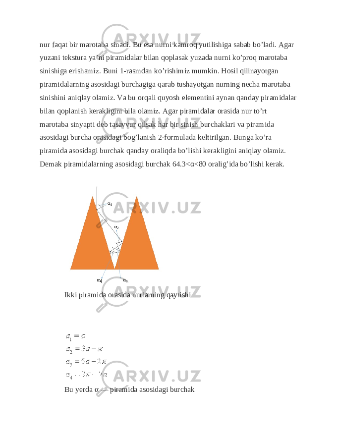 nur faqat bir marotaba sinadi. Bu esa nurni kamroq yutilishiga sabab bo’ladi. Agar yuzani tekstura ya’ni piramidalar bilan qoplasak yuzada nurni ko’proq marotaba sinishiga erishamiz. Buni 1-rasmdan ko’rishimiz mumkin. Hosil qilinayotgan piramidalarning asosidagi burchagiga qarab tushayotgan nurning necha marotaba sinishini aniqlay olamiz. Va bu orqali quyosh elementini aynan qanday piramidalar bilan qoplanish kerakligini bila olamiz. Agar piramidalar orasida nur to’rt marotaba sinyapti deb tasavvur qilsak har bir sinish burchaklari va piramida asosidagi burcha orasidagi bog’lanish 2-formulada keltirilgan. Bunga ko’ra piramida asosidagi burchak qanday oraliqda bo’lishi kerakligini aniqlay olamiz. Demak piramidalarning asosidagi burchak 64.3<α<80 oralig’ida bo’lishi kerak. Ikki piramida orasida nurlarning qaytishi Bu yerda α — piramida asosidagi burchak 