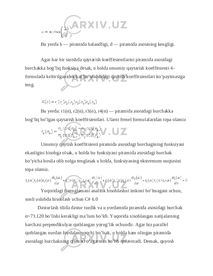 Bu yerda h — piramida balandligi, d — piramida asosining kengligi. Agar har bir sinishda qaytarish koeffitsientlarini piramida asosidagi burchakka bog’liq funksiya desak, u holda umumiy qaytarish koeffitsienti 4- formulada keltirilganidek har bir sinishdagi qaytish koeffitsientlari ko’paytmasiga teng. Bu yerda: r1(α), r2(α), r3(α), r4(α) — piramida asosidagi burchakka bog’liq bo’lgan qaytarish koeffitsientlari. Ularni frenel formulalaridan topa olamiz Umumiy qaytish koeffitsienti piramida asosidagi burchagining funksiyasi ekanligini hisobga olsak, u holda bu funksiyani piramida asosidagi burchak bo’yicha hosila olib nolga tenglasak u holda, funksiyaning ekstremum nuqtasini topa olamiz. Yuqoridagi 6-tenglamani analitik hisoblashni imkoni bo’lmagani uchun, sonli uslubda hisoblash uchun C# 6.0 Dasturlash tilida dastur tuzdik va u yordamida piramida asosidagi burchak α=73.120 bo’lishi kerakligi ma’lum bo’ldi. Yuqorida xisoblangan natijalarning barchasi perpendikulyar qutblangan yorug’lik uchundir. Agar biz parallel qutblangan nurdan foydalanmoqchi bo’lsak, u holda ham olingan piramida asosidagi burchakning qiymati o’zgarmas bo’lib qolaveradi. Demak, quyosh 