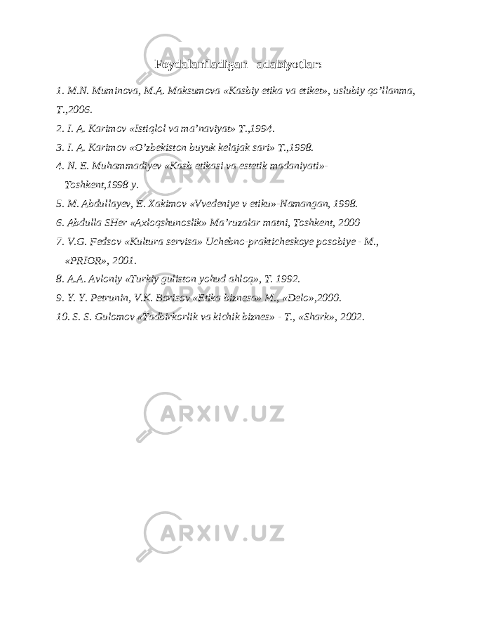 Foydalaniladigan adabiyotlar: 1. M.N. Muminova, M.A. Maksumova «Kasbiy etika va etiket», uslubiy qo’llanma, T.,2006. 2. I. A. Karimov «Istiqlol va ma’naviyat» T.,1994. 3. I. A. Karimov «O’zbekiston buyuk kelajak sari» T.,1998. 4. N. E. Muhammadiyev «Kasb etikasi va estetik madaniyati»- Toshkent,1998 y. 5. M. Abdullayev, E. Xakimov «Vvedeniye v etiku»-Namangan, 1998. 6. Abdulla SHer «Axloqshunoslik» Ma’ruzalar matni, Toshkent, 2000 7. V.G. Fedsov «Kultura servisa» Uchebno-prakticheskoye posobiye - M., «PRIOR», 2001. 8. A.A. Avloniy «Turkiy guliston yohud ahloq», T. 1992. 9. Y. Y. Petrunin, V.K. Borisov «Etika biznesa» M., «Delo»,2000. 10. S. S. Gulomov «Tadbirkorlik va kichik biznes» - T., «Shark», 2002. 