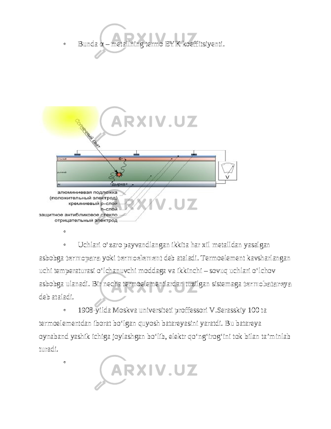 • Bunda α – metallning termo EYK koeffitsiyenti. • • Uchlari o‘zaro payvandlangan ikkita har xil metalldan yasalgan asbobga termopara yoki termoelement deb ataladi. Termoelement kavsharlangan uchi temperaturasi o‘lchanuvchi moddaga va ikkinchi – sovuq uchlari o‘lchov asbobga ulanadi. Bir necha termoelementlardan tuzilgan sistemaga termobatareya deb ataladi. • 1908-yilda Moskva universiteti proffessori V.Serasskiy 100 ta termoelementdan iborat bo‘lgan quyosh batareyasini yaratdi. Bu batareya oynaband yashik ichiga joylashgan bo‘lib, elektr qo‘ng‘irog‘ini tok bilan ta’minlab turadi. • 