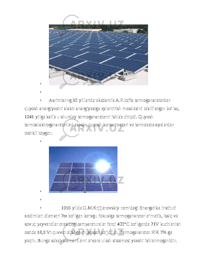 • • • Asrimiznng 30-yillarida akademik A.F.Ioffe termogeneratordan quyosh energiyasini elektr energiyasiga aylantirish masalasini taklif etgan bo‘lsa, 1941-yilga kelib u shunday termogeneratorni ishlab chiqdi. Quyosh termoelektrogeneratorlari asosan quyosh konsentratori va termobatareyalardan tashkil topgan. • • • • 1956-yilda G.M.Krjijanovskiy nomidagi Energe tika instituti xodimlari diametri 2 m bo‘lgan ko‘zgu fokusiga termogenerator o‘rnatib, issiq va sovuq payvandlar orasidagi temperaturalar farqi 400° С bo‘lganda 21V kuchlanish ostida 18,9 Vt quvvat olishga muyassar bo‘ldilar. Termogenerator FIK 2% ga yaqin. Bunga sabab elementlarni o‘zaro ulash sistemasi yaxshi ishlanmaganidir. 