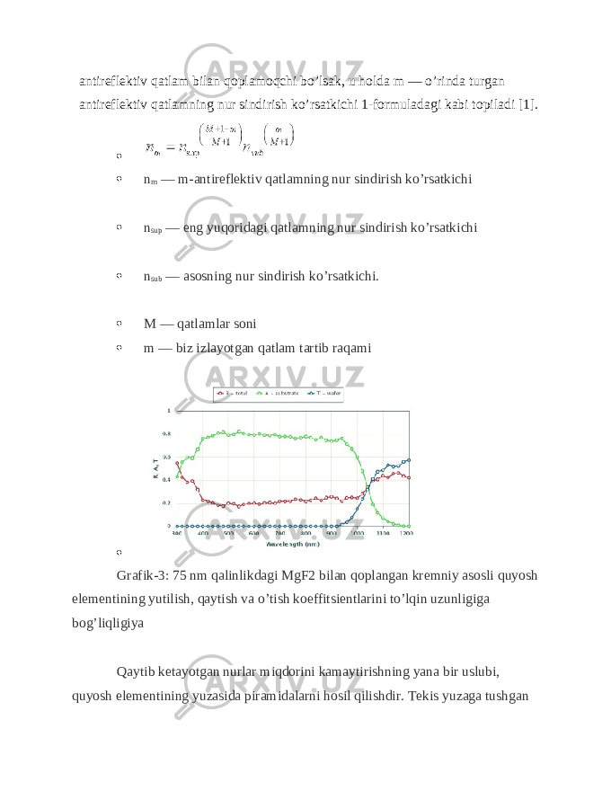 antireflektiv qatlam bilan qoplamoqchi bo’lsak, u holda m — o’rinda turgan antireflektiv qatlamning nur sindirish ko’rsatkichi 1-formuladagi kabi topiladi [1].   n m — m-antireflektiv qatlamning nur sindirish ko’rsatkichi  n sup — eng yuqoridagi qatlamning nur sindirish ko’rsatkichi  n sub — asosning nur sindirish ko’rsatkichi.  M — qatlamlar soni  m — biz izlayotgan qatlam tartib raqami  Grafik-3: 75 nm qalinlikdagi MgF2 bilan qoplangan kremniy asosli quyosh elementining yutilish, qaytish va o’tish koeffitsientlarini to’lqin uzunligiga bog’liqligiya Qaytib ketayotgan nurlar miqdorini kamaytirishning yana bir uslubi, quyosh elementining yuzasida piramidalarni hosil qilishdir. Tekis yuzaga tushgan 