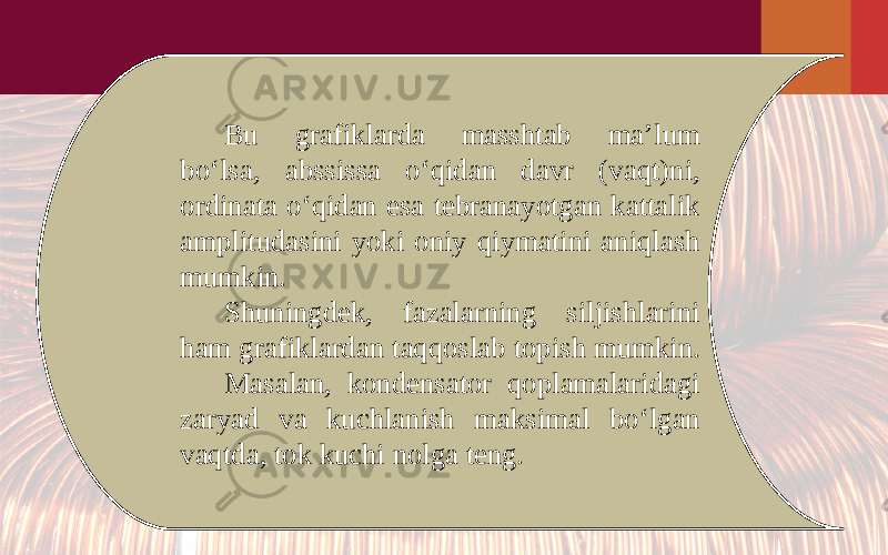 Bu grafiklarda masshtab ma’lum bo‘lsa, abssissa o‘qidan davr (vaqt)ni, ordinata o‘qidan esa tebranayotgan kattalik amplitudasini yoki oniy qiymatini aniqlash mumkin. Shuningdek, fazalarning siljishlarini ham grafiklardan taqqoslab topish mumkin. Masalan, kondensator qoplamalaridagi zaryad va kuchlanish maksimal bo‘lgan vaqtda, tok kuchi nolga teng. 