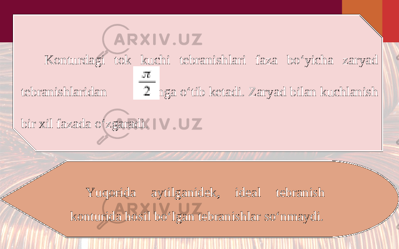 Konturdagi tok kuchi tebranishlari faza bo‘yicha zaryad tebranishlaridan oldinga o‘tib ketadi. Zaryad bilan kuchlanish bir xil fazada o‘zgaradi. Yuqorida aytilganidek, ideal tebranish konturida hosil bo‘lgan tebranishlar so‘nmaydi. 