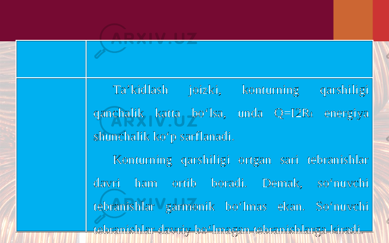 Ta’kidlash joizki, konturning qarshiligi qanchalik katta bo‘lsa, unda Q=I2R t energiya shunchalik ko‘p sarflanadi. Konturning qarshiligi ortgan sari tebranishlar davri ham ortib boradi. Demak, so‘nuvchi tebranishlar garmonik bo‘lmas ekan. So‘nuvchi tebranishlar davriy bo‘lmagan tebranishlarga kiradi. 