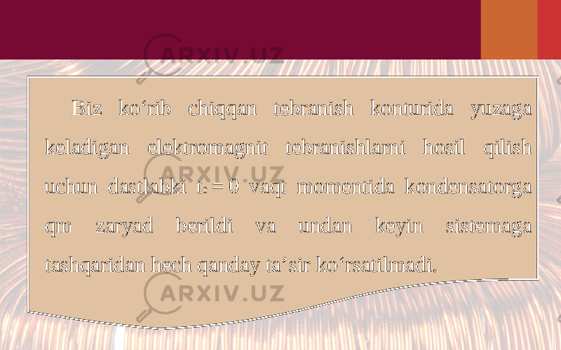 Biz ko‘rib chiqqan tebranish konturida yuzaga keladigan elektromagnit tebranishlarni hosil qilish uchun dastlabki t 0  = 0 vaqt momentida kondensatorga qm zaryad berildi va undan keyin sistemaga tashqaridan hech qanday ta’sir ko‘rsatilmadi. 