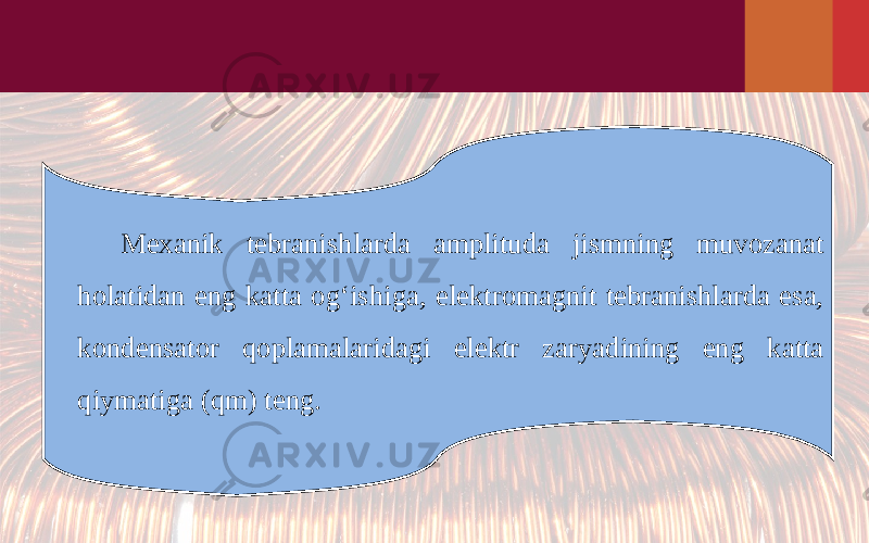 Mexanik tebranishlarda amplituda jismning muvozanat holatidan eng katta og‘ishiga, elektromagnit tebranishlarda esa, kondensator qoplamalaridagi elektr zaryadining eng katta qiymatiga (qm) teng. 