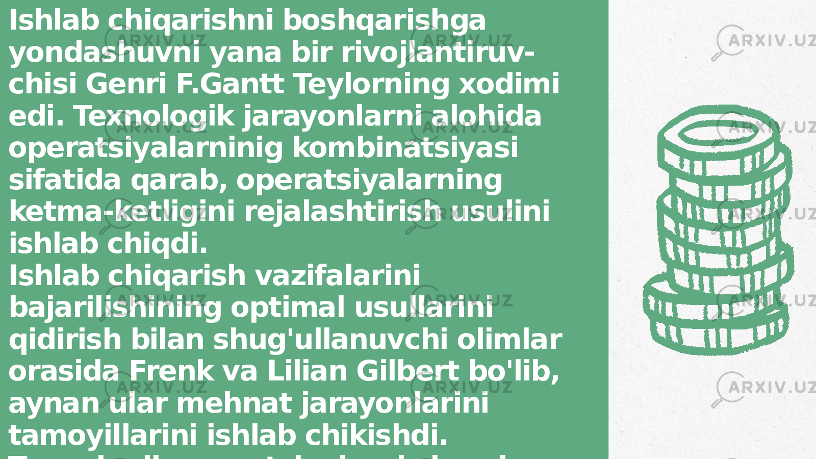 Ishlab chiqarishni boshqarishga yondashuvni yana bir rivojlantiruv- chisi Genri F.Gantt Teylorning xodimi edi. Texnologik jarayonlarni alohida operatsiyalarninig kombinatsiyasi sifatida qarab, operatsiyalarning ketma-ketligini rejalashtirish usulini ishlab chiqdi. Ishlab chiqarish vazifalarini bajarilishining optimal usullarini qidirish bilan shug&#39;ullanuvchi olimlar orasida Frenk va Lilian Gilbert bo&#39;lib, aynan ular mehnat jarayonlarini tamoyillarini ishlab chikishdi. Texnologik operatsiyalarni shunday tarzda bo&#39;lishdiki, bunda operat- siyalar ish mazmuniga bog&#39;liq bo&#39;lib qolmasligiga erishildi. 