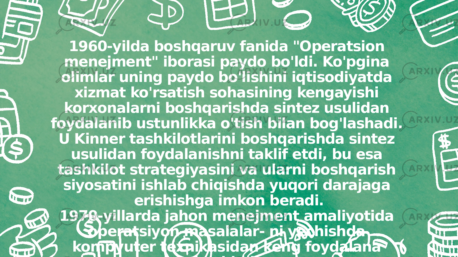 1960-yilda boshqaruv fanida &#34;Operatsion menejment&#34; iborasi paydo bo&#39;ldi. Ko&#39;pgina olimlar uning paydo bo&#39;lishini iqtisodiyatda xizmat ko&#39;rsatish sohasining kengayishi korxonalarni boshqarishda sintez usulidan foydalanib ustunlikka o&#39;tish bilan bog&#39;lashadi. U Kinner tashkilotlarini boshqarishda sintez usulidan foydalanishni taklif etdi, bu esa tashkilot strategiyasini va ularni boshqarish siyosatini ishlab chiqishda yuqori darajaga erishishga imkon beradi. 1970-yillarda jahon menejment amaliyotida operatsiyon masalalar- ni yechishda kompyuter texnikasidan keng foydalana boshladi. 