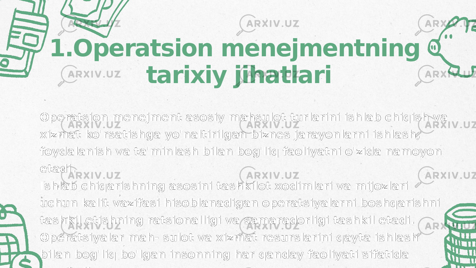 1.Operatsion menejmentning tarixiy jihatlari Operatsion menejment asosiy mahsulot turlarini ishlab chiqish va xizmat ko&#39;rsatishga yo&#39;naltirilgan biznes jarayonlarni ishlash, foydalanish va ta&#39;minlash bilan bog&#39;liq faoliyatni o&#39;zida namoyon etadi. Ishlab chiqarishning asosini tashkilot xodimlari va mijozlari uchun kalit vazifasi hisoblanadigan operatsiyalarni boshqarishni tashkil etishning ratsionalligi va samaradorligi tashkil etadi. Operatsiyalar mah- sulot va xizmat resurslarini qayta ishlash bilan bog&#39;liq bo&#39;lgan insonning har qanday faoliyati sifatida qaraladi. 