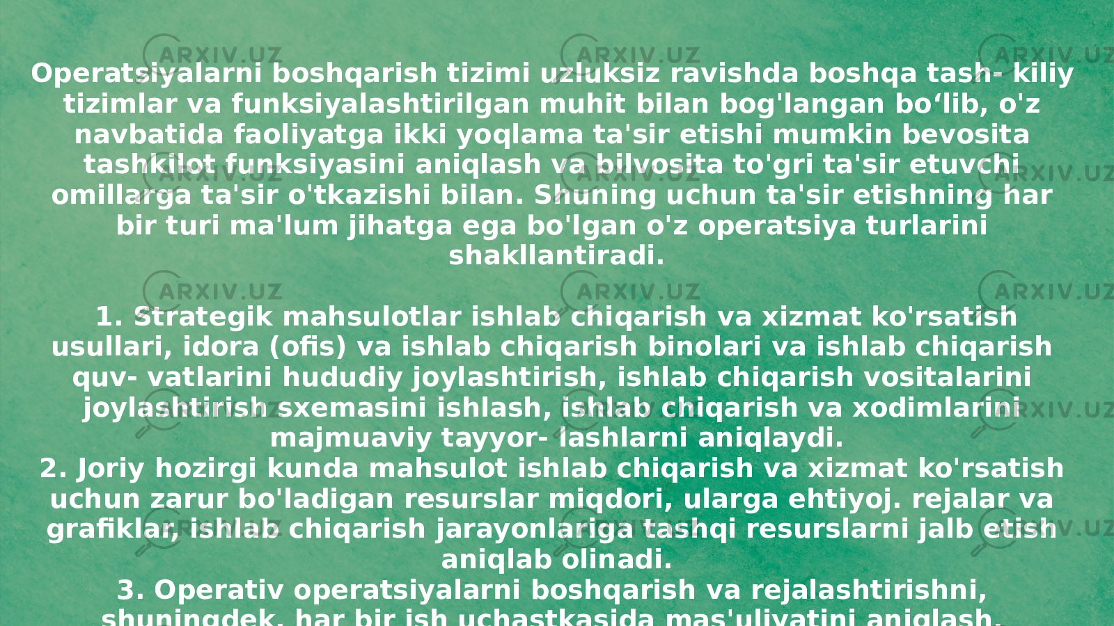 Operatsiyalarni boshqarish tizimi uzluksiz ravishda boshqa tash- kiliy tizimlar va funksiyalashtirilgan muhit bilan bog&#39;langan boʻlib, o&#39;z navbatida faoliyatga ikki yoqlama ta&#39;sir etishi mumkin bevosita tashkilot funksiyasini aniqlash va bilvosita to&#39;gri ta&#39;sir etuvchi omillarga ta&#39;sir o&#39;tkazishi bilan. Shuning uchun ta&#39;sir etishning har bir turi ma&#39;lum jihatga ega bo&#39;lgan o&#39;z operatsiya turlarini shakllantiradi. 1. Strategik mahsulotlar ishlab chiqarish va xizmat ko&#39;rsatish usullari, idora (ofis) va ishlab chiqarish binolari va ishlab chiqarish quv- vatlarini hududiy joylashtirish, ishlab chiqarish vositalarini joylashtirish sxemasini ishlash, ishlab chiqarish va xodimlarini majmuaviy tayyor- lashlarni aniqlaydi. 2. Joriy hozirgi kunda mahsulot ishlab chiqarish va xizmat ko&#39;rsatish uchun zarur bo&#39;ladigan resurslar miqdori, ularga ehtiyoj. rejalar va grafiklar, ishlab chiqarish jarayonlariga tashqi resurslarni jalb etish aniqlab olinadi. 3. Operativ operatsiyalarni boshqarish va rejalashtirishni, shuningdek, har bir ish uchastkasida mas&#39;uliyatini aniqlash, jumladan, aniq, &#34;o&#39;z vaqtida&#34; operatsion tizimni boshqarish, ishlab chiqarish quv- vatlariga texnik xizmat ko&#39;rsatish operatsiyalarini boshqarish bilan bog&#39;liq. 