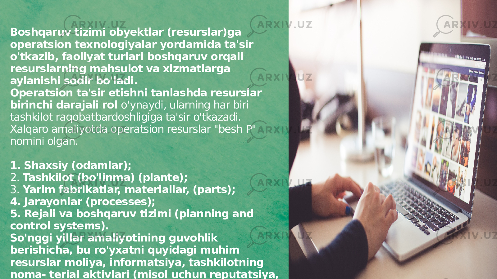 Boshqaruv tizimi obyektlar (resurslar)ga operatsion texnologiyalar yordamida ta&#39;sir o&#39;tkazib, faoliyat turlari boshqaruv orqali resurslarning mahsulot va xizmatlarga aylanishi sodir bo&#39;ladi. Operatsion ta&#39;sir etishni tanlashda resurslar birinchi darajali rol o&#39;ynaydi, ularning har biri tashkilot raqobatbardoshligiga ta&#39;sir o&#39;tkazadi. Xalqaro amaliyotda operatsion resurslar &#34;besh P&#34; nomini olgan. 1. Shaxsiy (odamlar); 2. Tashkilot (bo&#39;linma) (plante); 3. Yarim fabrikatlar, materiallar, (parts); 4. Jarayonlar (processes); 5. Rejali va boshqaruv tizimi (planning and control systems). So&#39;nggi yillar amaliyotining guvohlik berishicha, bu ro&#39;yxatni quyidagi muhim resurslar moliya, informatsiya, tashkilotning noma- terial aktivlari (misol uchun reputatsiya, imid j va shu kabilar) bilan to&#39;ldirish zarur. 