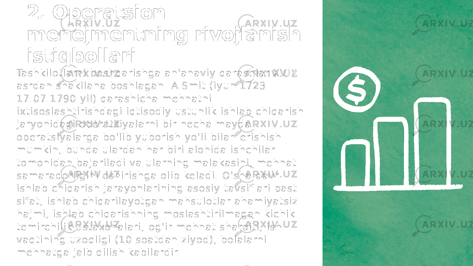 2. Operatsion menejmentning rivojlanish istiqbollari Ta s h k i l o t l a rn i b o s h q a r i s h g a a n &#39; a n a v i y q a r a s h l a r X V I I I a s rd a n s h a k l l a n a b o s h l a g a n . A. S m i t ( i y u n 1 7 2 3 1 7 . 0 7 . 1 7 9 0 y i l ) q a r a s h i c h a m e h n a t n i i x t i s o s l a s h t i r i s h d a g i i q t i s o d i y u s t u n l i k i s h l a b c h i q a r i s h j a r y o n i d a g i o p e r a t s i y a l a rn i b i r n e c h a m a y d a o p e r a t s i y a l a rg a b o &#39; l i b y u b o r i s h y o &#39; l i b i l a n e r i s h i s h m u m k i n , b u n d a u l a rd a n h a r b i r i a l o h i d a i s h c h i l a r t o m o n i d a n b a j a r i l a d i v a u l a rn i n g m a l a ka s i n i , m e h n a t s a m a r a d o r l i g i n i o s h i r i s h g a o l i b ke l a d i . O &#39; s h a d a v r i s h l a b c h i q a r i s h j a r a y o n l a r i n i n g a s o s i y t a v s i fl a r i p a s t s i f a t , i s h l a b c h i q a r i l a y o t g a n m a h s u l o t l a r a h a m i y a t s i z h a j m i , i s h l a b c h i q a r i s h n i n g m o s l a s h t i r i l m a g a n k i c h i k t e m i rc h i l i k u s t a xo n a l a r i , o g &#39; i r m e h n a t s h a ro i t i , i s h v a q t i n i n g u z o q l i g i ( 1 0 s o a t d a n z i y o d ) , b o l a l a rn i m e h n a t g a j a l b q i l i s h ka b i l a rd i r. 