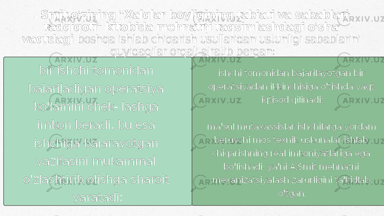 bir ishchi tomonidan bajariladigan operatsiya ko&#39;lamini chek- lashga imkon beradi, bu esa ishchiga bajarayotgan vazifasini mukammal o&#39;zlashtirib olishga sharoit yaratadi;. Smit o&#39;zining &#34;Xalqlar boyligining tabiati va sabablari tadqiqoti&#34; kitobida mehnatni taqsimlashdagi o&#39;sha vaqtdagi boshqa ishlab chiqarish usullaridan ustunligi sabablarini quyidagilar orqali ajratib bergan: ishchi tomonidan bajarilayotgan bir operatsiyadan ikkinchisiga o&#39;tishda vaqt iqtisod qilinadi; ma&#39;sul mutaxassislar ishchilarga yordam beruvchi mos texnik uskunalar ishlab chiqarishning real imkoniyatlariga ega bo&#39;lishadi, ya&#39;ni A.Smit mehnatni mexanizatsiyalash zarurligini ta&#39;kidlab o&#39;tgan. 