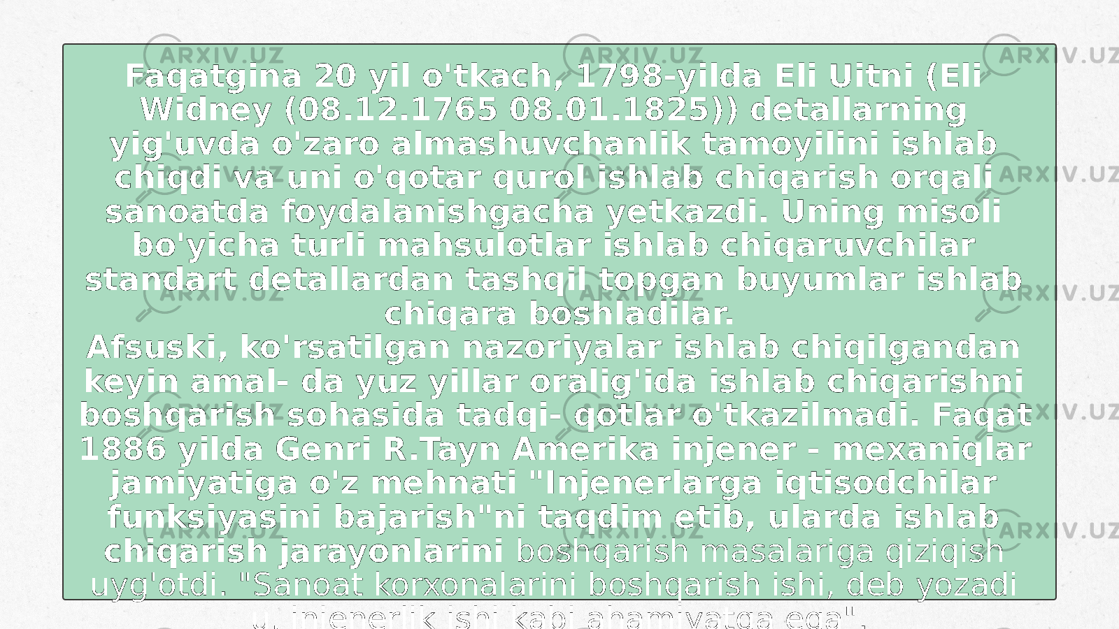 Faqatgina 20 yil o&#39;tkach, 1798-yilda Eli Uitni (Eli Widney (08.12.1765 08.01.1825)) detallarning yig&#39;uvda o&#39;zaro almashuvchanlik tamoyilini ishlab chiqdi va uni o&#39;qotar qurol ishlab chiqarish orqali sanoatda foydalanishgacha yetkazdi. Uning misoli bo&#39;yicha turli mahsulotlar ishlab chiqaruvchilar standart detallardan tashqil topgan buyumlar ishlab chiqara boshladilar. Afsuski, ko&#39;rsatilgan nazoriyalar ishlab chiqilgandan keyin amal- da yuz yillar oralig&#39;ida ishlab chiqarishni boshqarish sohasida tadqi- qotlar o&#39;tkazilmadi. Faqat 1886 yilda Genri R.Tayn Amerika injener - mexaniqlar jamiyatiga o&#39;z mehnati &#34;Injenerlarga iqtisodchilar funksiyasini bajarish&#34;ni taqdim etib, ularda ishlab chiqarish jarayonlarini boshqarish masalariga qiziqish uyg&#39;otdi. &#34;Sanoat korxonalarini boshqarish ishi, deb yozadi u, injenerlik ishi kabi ahamiyatga ega&#34;. 