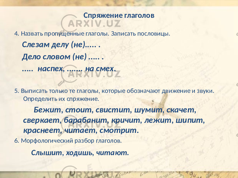 Спряжение глаголов 4. Назвать пропущенные глаголы. Записать пословицы. Слезам делу (не)..... . Дело словом (не) ..... . ..... наспех, ....... на смех. 5. Выписать только те глаголы, которые обозначают движение и звуки. Определить их спряжение. Бежит, стоит, свистит, шумит, скачет, сверкает, барабанит, кричит, лежит, шипит, краснеет, читает, смотрит. 6. Морфологический разбор глаголов. Слышит, ходишь, читают. 