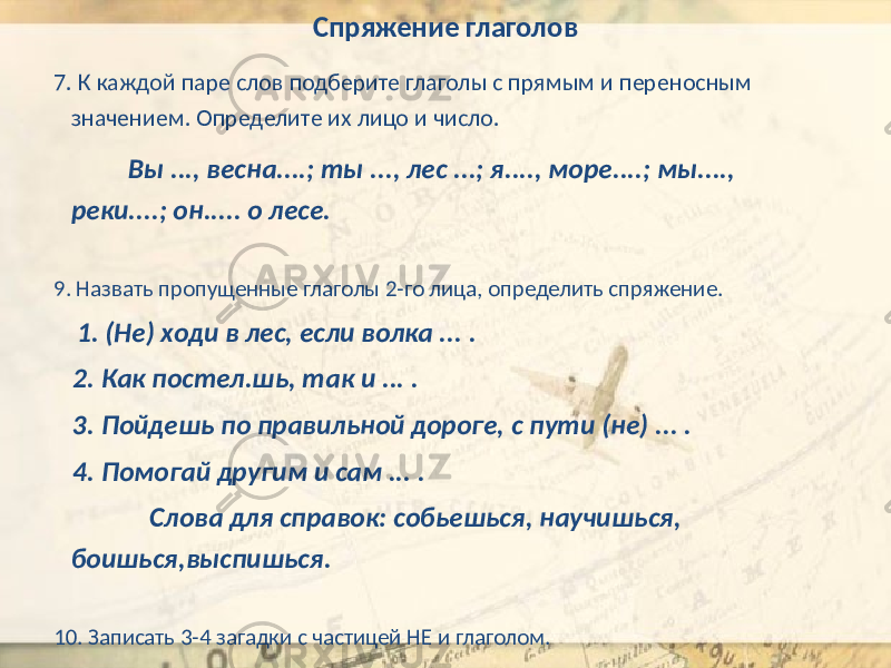 Спряжение глаголов 7. К каждой паре слов подберите глаголы с прямым и переносным значением. Определите их лицо и число. Вы ..., весна....; ты ..., лес ...; я...., море....; мы...., реки....; он..... о лесе. 9. Назвать пропущенные глаголы 2-го лица, определить спряжение. 1. (Не) ходи в лес, если волка ... . 2. Как постел.шь, так и ... . 3. Пойдешь по правильной дороге, с пути (не) ... . 4. Помогай другим и сам ... . Слова для справок: собьешься, научишься, боишься,выспишься. 10. Записать 3-4 загадки с частицей НЕ и глаголом. 