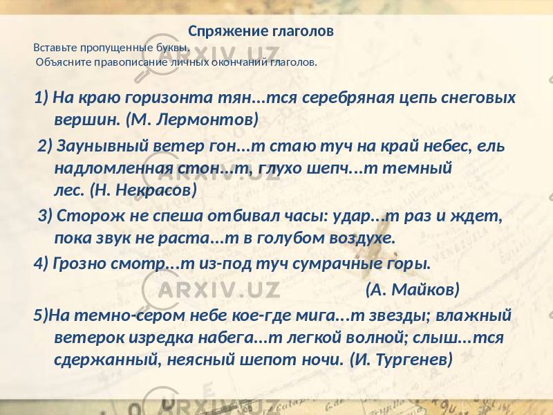  Спряжение глаголов Вставьте пропущенные буквы. Объясните правописание личных окончаний глаголов. 1) На краю горизонта тян...тся серебряная цепь снеговых вершин. (М. Лермонтов) 2) Заунывный ветер гон...т стаю туч на край небес, ель надломленная стон...т, глухо шепч...т темный лес. (Н. Некрасов) 3) Сторож не спеша отбивал часы: удар...т раз и ждет, пока звук не раста...т в голубом воздухе. 4) Грозно смотр...т из-под туч сумрачные горы. (А. Майков) 5)На темно-сером небе кое-где мига...т звезды; влажный ветерок изредка набега...т легкой волной; слыш...тся сдержанный, неясный шепот ночи. (И. Тургенев) 