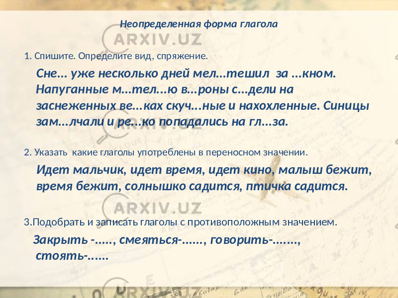 Неопределенная форма глагола 1. Спишите. Определите вид, спряжение. Сне... уже несколько дней мел...тешил за ...кном. Напуганные м...тел...ю в...роны с...дели на заснеженных ве...ках скуч...ные и нахохленные. Синицы зам...лчали и ре...ко попадались на гл...за. 2. Указать какие глаголы употреблены в переносном значении. Идет мальчик, идет время, идет кино, малыш бежит, время бежит, солнышко садится, птичка садится. 3.Подобрать и записать глаголы с противоположным значением. Закрыть -....., смеяться-......, говорить-......., стоять-...... 