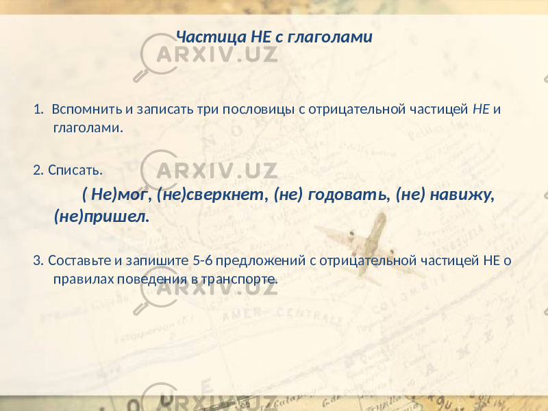 Частица НЕ с глаголами 1. Вспомнить и записать три пословицы с отрицательной частицей НЕ и глаголами. 2. Списать. ( Не)мог, (не)сверкнет, (не) годовать, (не) навижу, (не)пришел. 3. Составьте и запишите 5-6 предложений с отрицательной частицей НЕ о правилах поведения в транспорте. 