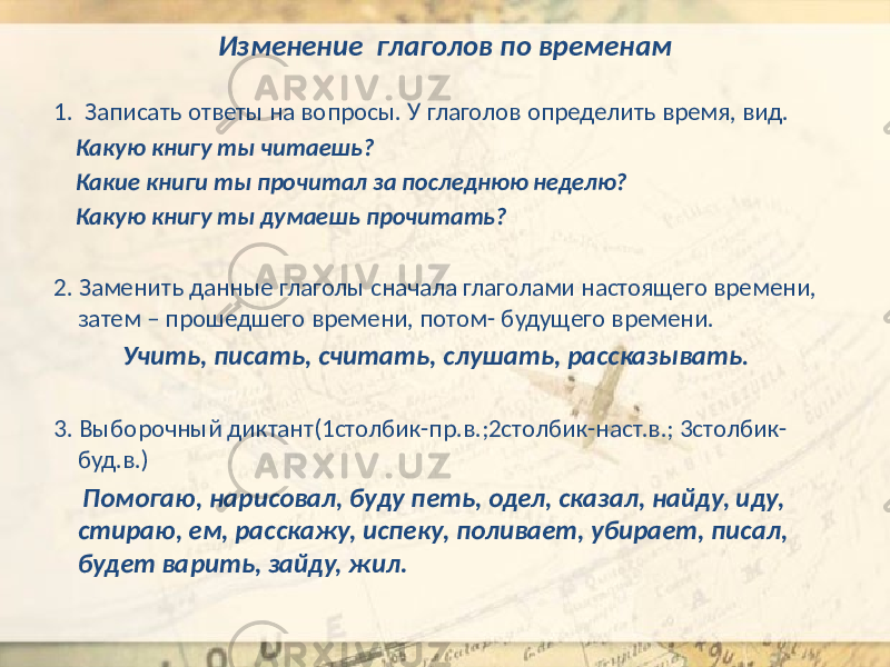 Изменение глаголов по временам 1. Записать ответы на вопросы. У глаголов определить время, вид. Какую книгу ты читаешь? Какие книги ты прочитал за последнюю неделю? Какую книгу ты думаешь прочитать? 2. Заменить данные глаголы сначала глаголами настоящего времени, затем – прошедшего времени, потом- будущего времени. Учить, писать, считать, слушать, рассказывать . 3. Выборочный диктант(1столбик-пр.в.;2столбик-наст.в.; 3столбик- буд.в.) Помогаю, нарисовал, буду петь, одел, сказал, найду, иду, стираю, ем, расскажу, испеку, поливает, убирает, писал, будет варить, зайду, жил. 