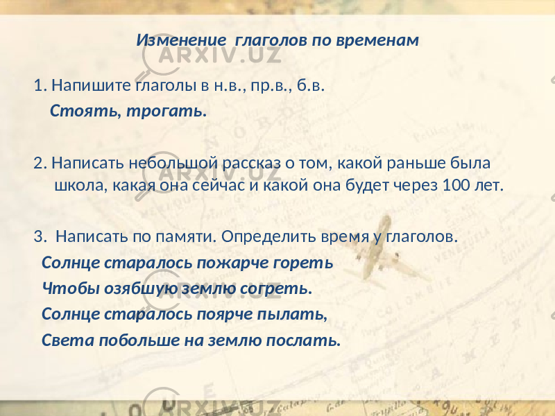 Изменение глаголов по временам 1. Напишите глаголы в н.в., пр.в., б.в. Стоять, трогать. 2. Написать небольшой рассказ о том, какой раньше была школа, какая она сейчас и какой она будет через 100 лет. 3. Написать по памяти. Определить время у глаголов. Солнце старалось пожарче гореть Чтобы озябшую землю согреть. Солнце старалось поярче пылать, Света побольше на землю послать. 