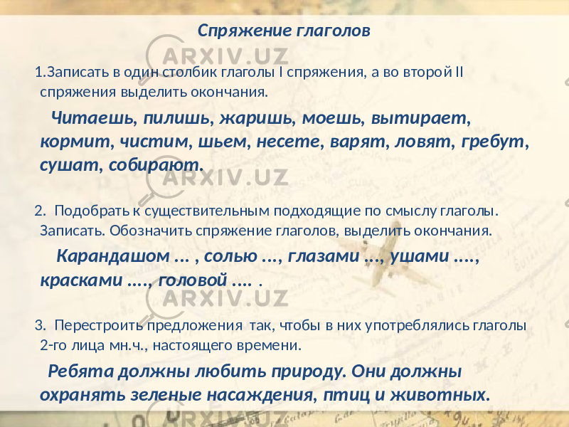 Спряжение глаголов 1.Записать в один столбик глаголы I спряжения, а во второй II спряжения выделить окончания. Читаешь, пилишь, жаришь, моешь, вытирает, кормит, чистим, шьем, несете, варят, ловят, гребут, сушат, собирают. 2. Подобрать к существительным подходящие по смыслу глаголы. Записать. Обозначить спряжение глаголов, выделить окончания. Карандашом ... , солью ..., глазами ..., ушами ...., красками ...., головой .... . 3. Перестроить предложения так, чтобы в них употреблялись глаголы 2-го лица мн.ч., настоящего времени. Ребята должны любить природу. Они должны охранять зеленые насаждения, птиц и животных. 