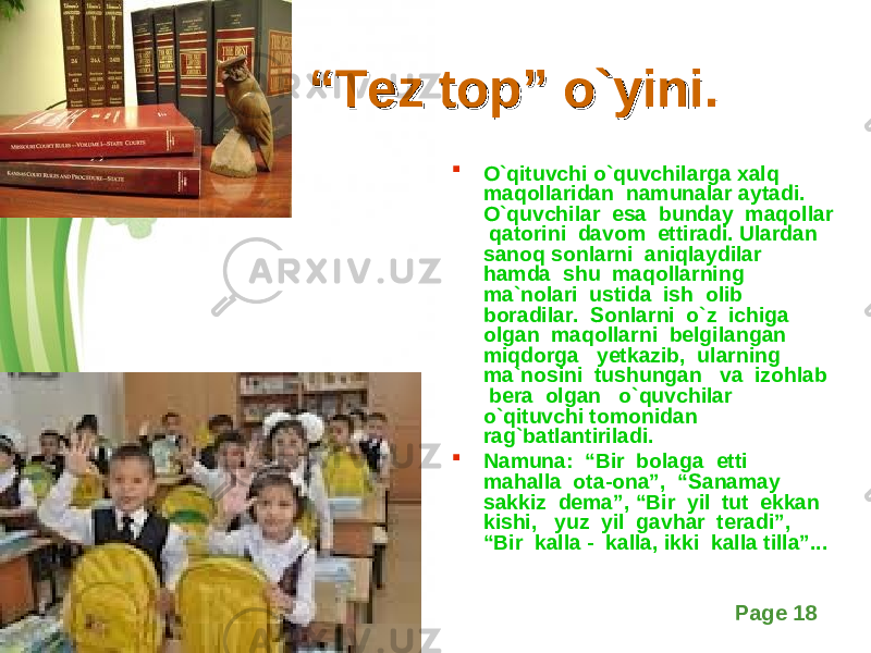 Free Powerpoint Templates Page 18““ Tez top” o`yini.Tez top” o`yini.  O`qituvchi o`quvchilarga xalq maqollaridan namunalar aytadi. O`quvchilar esa bunday maqollar qatorini davom ettiradi. Ulardan sanoq sonlarni aniqlaydilar hamda shu maqollarning ma`nolari ustida ish olib boradilar. Sonlarni o`z ichiga olgan maqollarni belgilangan miqdorga yetkazib, ularning ma`nosini tushungan va izohlab bera olgan o`quvchilar o`qituvchi tomonidan rag`batlantiriladi.  Namuna: “Bir bolaga etti mahalla ota-ona”, “Sanamay sakkiz dema”, “Bir yil tut ekkan kishi, yuz yil gavhar teradi”, “Bir kalla - kalla, ikki kalla tilla”... 