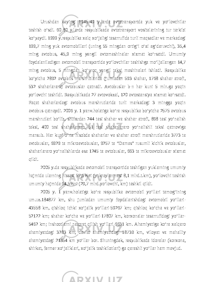 Urushdan keyingi 1945-49 y.larda avtotransportda yuk va yo‘lovchilar tashish o‘sdi. 60-80 y.larda respublikada avtotransport vositalarining tur tarkibi ko‘paydi. 1999 y.respublika xalq xo‘jaligi tasarrufida turli maqsadlar va markadagi 199,7 ming yuk avtomobillari (uning 55 mingdan ortig‘i o‘zi ag‘daruvchi), 35,4 ming avtobus, 45,9 ming yengil avtomashinalar xizmat ko‘rsatdi. Umumiy foydalaniladigan avtomobil transportida yo‘lovchilar tashishga mo‘ljallangan 14,7 ming avtobus, 5 mingdan ko‘proq yengil taksi mashinalari ishladi. Respublika bo‘yicha 2892 avtobus marshrutlarida (jumladan 593 shahar, 1768 shahar atrofi, 532 shaharlararo) avtobuslar qatnadi. Avtobuslar b-n har kuni 5 mln.ga yaqin yo‘lovchi tashildi. Respublikada 27 avtovokzal, 120 avtostansiya xizmat ko‘rsatdi. Faqat shaharlardagi avtobus marshrutlarida turli markadagi 3 mingga yaqin avtobus qatnaydi. 2006 y. 1 yanv.holatiga ko‘ra respublika bo‘yicha 2575 avtobus marshrutlari bo‘lib, shulardan 244 tasi shahar va shahar atrofi, 868 tasi yo‘nalish taksi, 400 tasi shaharlararo, 51 tasi shaharlararo yo‘nalishli taksi qatnoviga mansub. Har kuni o‘rta hisobda shaharlar va shahar atrofi marshrutlarida 3773 ta avtobuslar, 6929 ta mikroavtobuslar, 9257 ta “Damas” rusumli kichik avtobuslar, shaharlararo yo‘nalishlarda esa 1245 ta avtobuslar, 663 ta mikroavtobuslar xizmat qildi. 2005 y.da respublikada avtomobil transportida tashilgan yuklarning umumiy hajmida ularning hissasi 57,6%ni (yuk aylanmasi 8,1 mlrd.t.km), yo‘lovchi tashish umumiy hajmida 64,5%ni (29,7 mlrd.yo‘lovchi, km) tashkil qildi. 2005 y. 1 yanv.holatiga ko‘ra respublika avtomobil yo‘llari tamog‘ining um.uz.184877 km, shu jumladan umumiy foydalanishdagi avtomobil yo‘llari- 43558 km, qishloq ichki xo‘jalik yo‘llari-59267 km; qishloq ko‘cha va yo‘llari- 52122 km; shahar ko‘cha va yo‘llari-17807 km, korxonalar tasarrufidagi yo‘llar- 5462 km; inshootlarni nazorat qilish yo‘llari-6631 km. Ahamiyatiga ko‘ra xalqaro ahamiyatdagi 3283 km, davlat ahamiyatidagi 18739 km, viloyat va mahalliy ahamiyatdagi 21354 km yo‘llar bor. Shuningdek, respublikada idoralar (korxona, shirkat, fermer xo‘jaliklari, xo‘jalik tashkilotlari) ga qarashli yo‘llar ham mavjud. 